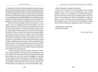 José Vicente Rangel                                              Entrevistas al comandante Hugo Chávez Frías (1992-2012)


— A los políticos no les creen en Venezuela y la gente tiene muchas razones          —¿Tienes de verdad el escapulario de Maisanta?
para no creerles. Tú eres político, te has convertido en un político y, por tanto,   —Sí, claro, aquí lo cargo. Con tantas amenazas y cosas, lo cargo
esa duda generalizada recae también en ti. ¿Por qué creerle a Hugo Chávez?           siempre; esta es una cruz, una cruz de guerrero, una cruz de
Creo que te lo pregunté una vez, pero como hoy estamos tan cerca de las              soldados. Porque es el escapulario de la Virgen del Socorro.
elecciones, te quiero repetir la pregunta, ¿por qué creerle a Hugo Chávez?           Esto tiene más de cien años; lo usó mi abuelo cuando se fue a la
Acaso, porque anda con el escapulario de Maisanta en el pecho, acaso porque          guerra en la revolución del “Mocho” Hernández, en 1898, por
provienes de las filas de las Fuerzas Armadas. ¿Por qué te tiene que creer           cierto, 97, 98. El 4 de febrero me lo gané porque mi tía abuela,
la gente que nos está escuchando en este momento, a ti, y no creerle a otro?         hija de Maisanta, fue al San Carlos y me lo obsequió y lo cargo
— Pienso que para que alguien crea en una persona, o en un                           como símbolo de lucha y de esperanza, y de fe y de fortaleza.
objeto (creo en ese bolígrafo porque lo he probado, creo en tal
persona porque la conozco); para creer en Hugo Chávez hay que                        —Muchas gracias, y mucho éxito.
conocer a Hugo Chávez, no a ese falso Chávez que quieren crear                       —Gracias, José Vicente.
por allí para meter miedo y generar terror. Nosotros somos gente
de palabra. Primero, durante años estuvimos trabajando ardua-                                                                    Sede de Televen, Caracas
mente para lo que ocurrió el 4 de febrero, que era inevitable,
fueron años de trabajo, constancia, y Bolívar decía: “Dios concede
la victoria a la constancia”. Luego, cuando salí de la cárcel el 26
de marzo de 1994, señalé en los monolitos de los Próceres, vamos
al poder, y desde entonces tengo cinco años recorriendo el país,
construyendo un movimiento político que hoy tiene una feliz y
fuerte existencia, construyendo un proyecto de transición que
hoy está ya conocido por los venezolanos. Nosotros estamos en
acción desde hace mucho tiempo.
       Entonces, por sus frutos los conoceréis. Ahí está una trayec-
toria. No puedo pedirle a nadie que crea en mí a ciegas, pero creo
que cualquier observador imparcial puede establecer diferencias
muy grandes entre esta clase política, demagógica y populista
que nos engañó a todos durante 40 años, y nosotros, que tenemos
una formación distinta, una seriedad y una acción comprobada y
comprobable en los últimos diez años de nuestra vida. Ahí está,
siempre digo: el que tenga ojos, vea; y el que tenga oídos, oiga.

                                      214                                                                          215
 