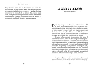 José Vicente Rangel                                      Entrevistas al comandante Hugo Chávez Frías (1992-2012)


largo itinerario de dos décadas. Entrar a esta casa que le abre
sus puertas, es decir, a la lectura de este libro extraordinario por              La palabra y la acción
su contenido y valor histórico, es recorrer y estudiar el agitado                             José Vicente Rangel
acontecer de la Venezuela de los últimos dos decenios (1992-
2012), con su principal protagonista como anfitrión de excepción;
un protagonista a quien su entrevistador lo percibe siempre —y
seguramente, también la historia— en olor de tempestad.
      



                                                                       D     esde el 30 de agosto del año 1992 —a sólo siete meses del
                                                                             día en que el comandante Hugo Chávez encabezó el movi-
                                                                       miento de la oficialidad bolivariana contra el gobierno de Car-
                                                                       los Andrés Pérez—, fecha en que le hice la primera entrevista
                                                                       al actual presidente de la República en la cárcel de Yare, estado
                                                                       Miranda, hasta el 22 de enero de 2012, cuando lo entrevisté en
                                                                       el Palacio de Miraflores, han transcurrido casi 20 años.
                                                                             El tiempo se ha encargado de poner en su sitio lo que el
                                                                       entrevistador buscaba, que no era otra cosa que acceder al perso-
                                                                       naje y escudriñar sus propósitos y manera de pensar, al comienzo
                                                                       prácticamente desconocidos; un personaje de quien el país apenas
                                                                       tenía una imagen, proyectada a través de la televisión, del oficial
                                                                       paracaidista con gorra roja que el 4 de febrero de 1992, por la tarde,
                                                                       impactó con un mensaje lacónico, sereno, a un país expectante
                                                                       ante lo que estaba ocurriendo. Y, por supuesto, el tiempo también
                                                                       puso en evidencia la lealtad del entrevistado a lo que manifestó
                                                                       en cada una de las conversaciones que hemos sostenido.

                                                                                                       ***
                                                                             No quiero influir en el ánimo de quienes lean el contenido
                                                                       de estas entrevistas, realizadas en diversas circunstancias y luga-

                                18                                                                      19
 