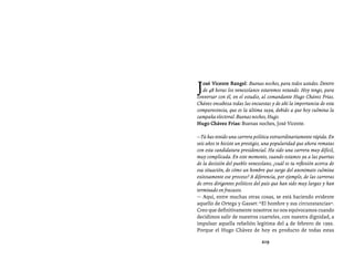 Entrevistas al comandante Hugo Chávez Frías (1992-2012)




J  osé Vicente Rangel: Buenas noches, para todos ustedes. Dentro
   de 48 horas los venezolanos estaremos votando. Hoy tengo, para
conversar con él, en el estudio, al comandante Hugo Chávez Frías.
Chávez encabeza todas las encuestas y de ahí la importancia de esta
comparecencia, que es la última suya, debido a que hoy culmina la
campaña electoral. Buenas noches, Hugo.
Hugo Chávez Frías: Buenas noches, José Vicente.

—Tú has tenido una carrera política extraordinariamente rápida. En
seis años te hiciste un prestigio, una popularidad que ahora rematas
con esta candidatura presidencial. Ha sido una carrera muy difícil,
muy complicada. En este momento, cuando estamos ya a las puertas
de la decisión del pueblo venezolano, ¿cuál es tu reflexión acerca de
esa situación, de cómo un hombre que surge del anonimato culmina
exitosamente ese proceso? A diferencia, por ejemplo, de las carreras
de otros dirigentes políticos del país que han sido muy largas y han
terminado en fracasos.
— Aquí, entre muchas otras cosas, se está haciendo evidente
aquello de Ortega y Gasset: “El hombre y sus circunstancias”.
Creo que definitivamente nosotros no nos equivocamos cuando
decidimos salir de nuestros cuarteles, con nuestra dignidad, a
impulsar aquella rebelión legítima del 4 de febrero de 1992.
Porque el Hugo Chávez de hoy es producto de todas estas

                                219
 