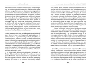 José Vicente Rangel                                         Entrevistas al comandante Hugo Chávez Frías (1992-2012)


adecas justificación, no las han conseguido y ya no las consegui-           Tú lo tomaste. No, el poder hay que irlo construyendo sobre la
rán. Las cúpulas de Acción Democrática, aliadas con las cúpulas             marcha. Lo he dicho en todos estos años: andamos construyen-
militares de aquel entonces, se alzaron contra un presidente                do sobre la marcha un nuevo poder y hoy podemos exhibirlo al
absolutamente democrático, el general Isaías Medina Angarita,               mundo, abiertamente. El 8 de noviembre se expresó, de manera
un presidente que estaba conduciendo ese tránsito hacia una                 legal y legítima ese poder. Tenemos un poder moral inmenso
democracia plena. Nosotros nos alzamos —a diferencia de aque-               en Venezuela, ante estas cúpulas inmorales que ahora se unen
llo— contra Carlos Andrés Pérez, contra un gobierno ilegítimo,              todas en torno a la candidatura de la corrupción, del continuismo.
tiránico y genocida que, entre otras cosas, había lanzado las               Nosotros sí tenemos un poder moral, tenemos un poder político,
tropas a la calle para masacrar al pueblo, como lo hicieron el              un poder social. Ahora, ese poder tiene que concretarse, hay
27 de febrero de 1989. La diferencia es abismal. Por eso no soy             que abrirle caudal, hay que abrirle cauce. Un poder ¿para qué,
un hombre de paradas. No. Soy un hombre de pensamiento y                    entonces? Para construir, no un poder para destruir, porque el
junto conmigo mis compañeros, ahí está el comandante Arias                  asunto está en cómo y para qué utilizar el poder.
Cárdenas, gobernador del Zulia, reelecto ahora, y parte funda-                    El poder político que nosotros dentro de 48 horas vamos a
mental del Polo Patriótico en estos instantes.                              asumir como nuevo gobierno; el poder moral que hemos venido
                                                                            construyendo; el poder intelectual de un proyecto de futuro país,
— Ahora, se pudiera decir, Hugo, que tú has tenido un claro sentido del     todo eso vamos a utilizarlo y no Hugo Chávez, porque no se
poder. Tú eres un hombre que busca el poder apasionadamente. Un             trata de que un hombre utilice el poder. Ese poder está disperso
político colombiano, muy inteligente él, ya fallecido, Darío Echandía,      entre miles y miles de ciudadanos de Venezuela. Todos unidos
cuando se produjo el Bogotazo el 9 de abril, con motivo del asesinato de    tenemos que utilizar ese poder para construir un nuevo sistema
Gaitán y prácticamente los gaitanistas, las fuerzas liberales, tenían el    político. Por eso la Constituyente. ¿Qué es lo que significa en el
poder en las manos, Echandía dijo: “El poder ¿para qué?”. ¿Qué piensa       fondo la Asamblea Constituyente? El canal, el cauce para que
Chávez del poder, realmente? El poder ¿para qué? ¿Qué vas a hacer tú        ese poder se concentre de manera pacífica, democrática y de allí,
con el poder? O el poder se dilapida, se corrompe o se ennoblece, segura-   de ese proceso Constituyente, surja un nuevo sistema político.
mente tú me vas a decir “yo lo voy a ennoblecer”, pero ¿qué posibilidad
realmente en este cuadro tan dramático tiene Chávez de hacer una            — Eso está bien, y vamos a tocar ese tema más adelante. Pero hay una
verdadera obra desde el poder?                                              sospecha, una reticencia, una duda que recorre la mente de algunos
— En primer lugar, la concepción del poder. Tú hacías la re-                venezolanos y también es motivo de la propaganda sucia contra ti.
flexión: Chávez, un hombre de poder. Un hombre que busca el                 Es decir, Hugo Chávez proviene de las filas de las Fuerzas Armadas y
poder. Realmente, en el fondo no es así. No es que Chávez ande              dentro de esa concepción antimilitarista, que alimentan algunos secto-
buscando el poder. Creo que el poder no es como este vaso de                res de la sociedad venezolana, todo militar es un dictador en potencia
agua que tú lo tomas en un momento determinado, está allí.                  y, por consiguiente, Hugo Chávez, que fue militar, es un dictador en

                                  222                                                                        223
 
