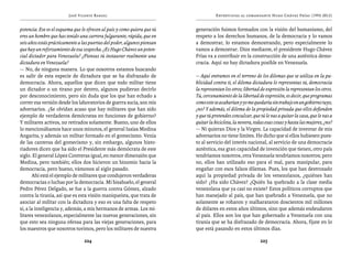 José Vicente Rangel                                        Entrevistas al comandante Hugo Chávez Frías (1992-2012)


potencia. Ese es el esquema que le ofrecen al país y como quiera que tú   generación fuimos formados con la visión del humanismo, del
eres un hombre que has tenido una carrera fulgurante, rápida, que en      respeto a los derechos humanos, de la democracia y lo vamos
seis años estás prácticamente a las puertas del poder, algunos piensan    a demostrar, lo estamos demostrando, pero especialmente lo
que hay un reforzamiento de esa sospecha. ¿Es Hugo Chávez un poten-       vamos a demostrar. Dios mediante, el presidente Hugo Chávez
cial dictador para Venezuela? ¿Piensas tú instaurar realmente una         Frías va a contribuir en la construcción de una auténtica demo-
dictadura en Venezuela?                                                   cracia. Aquí no hay dictadura posible en Venezuela.
— No, de ninguna manera. Lo que nosotros estamos buscando
es salir de esta especie de dictadura que se ha disfrazado de             — Aquí entramos en el terreno de los dilemas que se utiliza en la pu-
democracia. Ahora, aquellos que dicen que todo militar tiene              blicidad contra ti, el dilema dictadura lo representas tú, democracia
un dictador o un tirano por dentro, algunos pudieran decirlo              la representan los otros; libertad de expresión la representan los otros.
por desconocimiento, pero sin duda que los que han echado a               Tú, cercenamiento de la libertad de expresión, es decir, que programas
correr esa versión desde los laboratorios de guerra sucia, son mis        como este se acabarían y yo me quedaría sin trabajo en un gobierno tuyo,
adversarios. ¿Se olvidan acaso que hay militares que han sido             ¿no? Y además, el dilema de la propiedad privada que ellos defienden
ejemplo de verdaderos demócratas en funciones de gobierno?                y que tú pretendes conculcar, que tú le vas a quitar la casa, que le vas a
Y militares activos, no retirados solamente. Bueno, uno de ellos          quitar la bicicleta, la nevera, todas esas cosas y hasta las mujeres, ¿no?
lo mencionábamos hace unos minutos, el general Isaías Medina              — Ni quieran Dios y la Virgen. La capacidad de inventar de mis
Angarita, y además un militar formado en el gomecismo. Venía              adversarios no tiene límites. He dicho que si ellos hubiesen pues-
de las canteras del gomecismo y, sin embargo, algunos histo-              to al servicio del interés nacional, al servicio de una democracia
riadores dicen que ha sido el Presidente más demócrata de este            auténtica, esa gran capacidad de invención que tienen, otro país
siglo. El general López Contreras igual, en menor dimensión que           tendríamos nosotros, otra Venezuela tendríamos nosotros; pero
Medina, pero también; ellos dos hicieron un binomio hacia la              no, ellos han utilizado eso para el mal, para manipular, para
democracia, pero bueno, vámonos al siglo pasado.                          engañar con esos falsos dilemas. Pues, los que han destrozado
       Ahí está el ejemplo de militares que condujeron verdaderas         aquí la propiedad privada de los venezolanos, ¿quiénes han
democracias o luchas por la democracia. Mi bisabuelo, el general          sido? ¿Ha sido Chávez? ¿Quién ha quebrado a la clase media
Pedro Pérez Delgado, se fue a la guerra contra Gómez, alzado              venezolana que ya casi no existe? Estos políticos corruptos que
contra la tiranía, así que es esta visión maniqueísta, que trata de       han manejado al país, que han quebrado a Venezuela, que no
asociar al militar con la dictadura y eso es una falta de respeto         solamente se robaron y malbarataron doscientos mil millones
sí, a la inteligencia y, además, a mis hermanos de armas. Los mi-         de dólares en estos años últimos, sino que además endeudaron
litares venezolanos, especialmente las nuevas generaciones, sin           al país. Ellos son los que han gobernado a Venezuela con una
que esto sea ninguna ofensa para las viejas generaciones, para            tiranía que se ha disfrazado de democracia. Ahora, fíjate en lo
los maestros que nosotros tuvimos, pero los militares de nuestra          que está pasando en estos últimos días.

                                 224                                                                         225
 