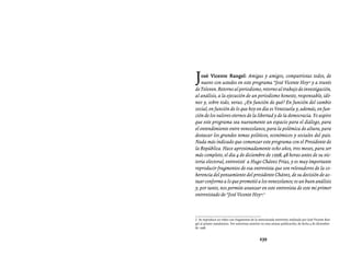 Entrevistas al comandante Hugo Chávez Frías (1992-2012)




J   osé Vicente Rangel: Amigas y amigos, compatriotas todos, de
    nuevo con ustedes en este programa “José Vicente Hoy” y a través
de Televen. Retorno al periodismo, retorno al trabajo de investigación,
al análisis, a la ejecución de un periodismo honesto, responsable, idó-
neo y, sobre todo, veraz. ¿En función de qué? En función del cambio
social, en función de lo que hoy en día es Venezuela y, además, en fun-
ción de los valores eternos de la libertad y de la democracia. Yo aspiro
que este programa sea nuevamente un espacio para el diálogo, para
el entendimiento entre venezolanos, para la polémica de altura, para
destacar los grandes temas políticos, económicos y sociales del país.
Nada más indicado que comenzar este programa con el Presidente de
la República. Hace aproximadamente ocho años, tres meses, para ser
más completo, el día 4 de diciembre de 1998, 48 horas antes de su vic-
toria electoral, entrevisté a Hugo Chávez Frías, y es muy importante
reproducir fragmentos de esa entrevista que son relevadores de la co-
herencia del pensamiento del presidente Chávez, de su decisión de ac-
tuar conforme a lo que prometió a los venezolanos; es un buen análisis
y, por tanto, nos permite avanzar en este entrevista de este mi primer
entrevistado de “José Vicente Hoy”.2



2. Se reproduce un video con fragmentos de la mencionada entrevista realizada por José Vicente Ran-
gel al primer mandatario. Ver entrevista anterior en esta misma publicación, de fecha 4 de diciembre
de 1998.


                                               239
 