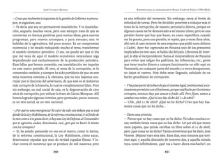 José Vicente Rangel                                          Entrevistas al comandante Hugo Chávez Frías (1992-2012)


— Cosas que realmente te inquietan de la gestión de Gobierno, te preocu-    es una reflexión del momento. Sin embargo, estoy al frente de
pan, te angustian, una.                                                     infinidad de tareas. Pero he decidido ponerme a trabajar más el
— Te decía que soy un permanente insatisfecho. Y es insatisfac-             tema de la corrupción, de manera personal y directa, porque en
ción, angustia muchas veces, pero uno siempre trata de que se               algunos casos me he demostrado a mí mismo cómo; pero es una
conviertan en fuerzas positivas para nuevas ideas, para nuevos              presión fuerte que hay que hacer, en casos específicos cuando
programas, para nuevos arranques, y para avanzar; una: te                   me he puesto, pero una presión, te repito, que a veces dura años.
hablaba de la agricultura, del poco avance. Es un compromiso                Ahí está el caso reciente de esta empresa que pidió unos dólares
existencial y he estado trabajando mucho el tema, transformar               a Cadivi. Ayer fue capturado en Panamá uno de los presuntos
el modelo rentístico petrolero. O sea, no puede ser que el día              implicados en este caso, se había ido del país. Libramos de Inter-
que me vaya de aquí el modelo económico venezolano siga                     pol, le dije al vicepresidente: llama al vicepresidente de Panamá
dependiendo casi exclusivamente de la producción petrolera.                 para evitar que salgan los padrinos, las influencias, etc., gente
Esas fallas que hemos cometido, esa insatisfacción me impulsa               que tiene mucho dinero y compra funcionarios no sólo aquí en
en este nuevo período. El otro, el tema de la corrupción, te lo             Venezuela, en cualquier parte del mundo y a veces desaparecen,
comentaba también, y siempre he sido partidario de que en este              no dejan ni rastros. Hoy debe estar llegando, señalado de un
tema nosotros estemos a la ofensiva, que no nos dejemos aco-                hecho grandísimo de corrupción.
rralar por el discurso del adversario, de que este es el Gobierno
más corrupto de la historia, lo cual es completamente falso. Pero           — Y hay que partir de la base de que el sistema legal, institucional, exce-
sin embargo, un mal social de raíz, es la degeneración de cien              sivamente permisivo con el fenómeno, porque está hecho por los mismos
años de corrupción, por utilizar la frase de García Márquez. Allí           corruptos, entonces hay que atacar a fondo allí. Pero fíjate, vamos a
hemos logrado algunas victorias, pero puntuales, pocos avances;             cambiar ese orden. ¿Qué tú nos has dicho del 11 de abril?
es un reto social, es un reto nacional.                                     — Uhh, ¿del 11 de abril? ¿Qué no he dicho? Creo que hay bas-
                                                                            tantes cosas que no he dicho...
—¿Por qué no una emergencia? Al calor de todo este debate que se está
dando de la Ley Habilitante, de la reforma constitucional, ir al fondo de   — Dame una primicia.
la raíz como a ti te gusta decir, si hay una Ley de Defensa al Consumidor   — Pienso que no hay cosas que no he dicho. Tú sabes muchas co-
que es agresiva, audaz, draconiana, casi, ¿por qué no hacer lo mismo        sas; también tienes cosas que no has dicho. Leí por ahí que tienes
con los corruptos?                                                          unos papeles, que quizás escribas un libro sobre el 11 de abril,
— Sí, he estado pensando en eso en el marco, como tú decías,                pero ¿qué cosas no he dicho? Tantas entrevistas que he dado, José
de la reforma constitucional, la Ley Habilitante, cómo sacar,               Vicente. Déjame traer esta idea. Esos días, esos minutos que tuvi-
desenvainar espadas que sean de verdad espadas filosas. Y lu-               mos aquí, y aquella discusión de nosotros dos, y aquella mirada
char contra el monstruo que se produce de mil maneras; pero                 tuya, como infiriéndome, ¿qué vas a hacer ahora muchacho?, un

                                  250                                                                          251
 