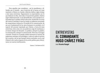 José Vicente Rangel


      Para aquellos que consideran —así lo manifiestan y di-
funden por el mundo— que el ejercicio de la fuerza es lo que
mantiene a Chávez en el poder, deberían dedicar algún tiempo
a leer estas entrevistas. Seguramente se sorprenderán con lo
que hallarán en ellas. Ante todo, el rescate de la palabra. Chávez
logró redimensionarla. La ha desmitificado. Le ha quitado la so-
lemnidad que la palabra oficial solía tener, facilitando el acceso
del común al mensaje, lo que ha creado un poderoso entramado
de compromisos recíprocos. El sentido de la comunicación, de
ese acto fundamental de los seres humanos en sociedad, es el
soporte del proceso impulsado por Chávez, y brota de estas
entrevistas como arma con una poderosa carga de enseñanza y

                                                                          ENTREVISTAS
al mismo tiempo de disuasión. La palabra, siempre la palabra;
la comunicación, siempre la comunicación. Pero eso sí: de signo
contrario. Porque en el pasado ambas estuvieron al servicio de
poderosos intereses y de privilegios, y ahora lo están al servicio
de la nación y de los que siempre fueron excluidos, con lo cual
                                                                          al comandante
Chávez le dio vuelta al guante de la acción política para relacio-
narse con nuevos interlocutores.                                          Hugo Chávez Frías
                                                                          José Vicente Rangel
                                         Caracas, 21 de febrero de 2012




                               22
 