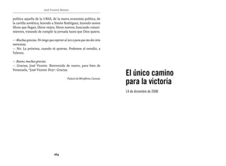 José Vicente Rangel


política aquella de la URSS, de la nueva economía política, de
la cartilla soviética; leyendo a Simón Rodríguez, leyendo tantos
libros que llegan, libros viejos, libros nuevos, buscando conoci-
mientos, tratando de cumplir la jornada hasta que Dios quiera.

— Muchas gracias. No tengo que esperar al 2012 para que me des otra
entrevista.
— No. La próxima, cuando tú quieras. Podemos al estudio, a
Televen.

— Bueno, muchas gracias.
— Gracias, José Vicente. Bienvenido de nuevo, para bien de

                                                                          El único camino
Venezuela, “José Vicente Hoy”. Gracias.


                                                                          para la victoria
                                         Palacio de Miraflores, Caracas



                                                                          14 de diciembre de 2008




                               264
 