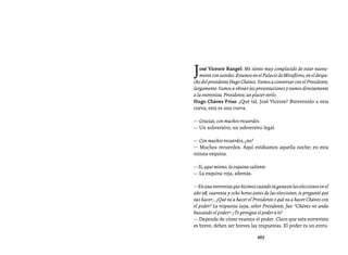 Entrevistas al comandante Hugo Chávez Frías (1992-2012)




J  osé Vicente Rangel: Me siento muy complacido de estar nueva-
   mente con ustedes. Estamos en el Palacio de Miraflores, en el despa-
cho del presidente Hugo Chávez. Vamos a conversar con el Presidente,
largamente. Vamos a obviar las presentaciones y vamos directamente
a la entrevista. Presidente, un placer verlo.
Hugo Chávez Frías: ¿Qué tal, José Vicente? Bienvenido a esta
cueva; esta es una cueva.

— Gracias, con muchos recuerdos.
— Un subversivo, un subversivo legal.

— Con muchos recuerdos, ¿no?
— Muchos recuerdos. Aquí estábamos aquella noche; en esta
misma esquina.

— Sí, aquí mismo, la esquina caliente.
— La esquina roja, además.

— En una entrevista que hicimos cuando tú ganaste las elecciones en el
año 98, cuarenta y ocho horas antes de las elecciones, te pregunté qué
vas hacer… ¿Qué va a hacer el Presidente o qué va a hacer Chávez con
el poder? La respuesta suya, señor Presidente, fue: “Chávez no anda
buscando el poder”. ¿Te persigue el poder a ti?
— Depende de cómo veamos el poder. Claro que esta entrevista
es breve, deben ser breves las respuestas. El poder es un entra-

                                 267
 