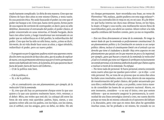 José Vicente Rangel                                         Entrevistas al comandante Hugo Chávez Frías (1992-2012)


mado bastante complicado. Lo diría de esta manera. Creo que ese             un choque permanente. Ayer recordaba una frase, un verso de
Chávez de hace diez años es este mismo Chávez, y tenía razón.               Florentino: “Ah, malaya, ¿quién pudiera con esta soga enlazar?”.
Es una posición ética. No ando buscando el poder; no creo que el            Ahora, esa contradicción es vieja en mí, en mi caso. El 4 de febre-
poder me busque a mí. Creo que, hasta cierto punto, formo parte             ro: qué lucha interna tan dura esas últimas horas, en los hijos,
de una especie de corriente de contrapoder, es decir, para no sólo          la mujer, el hogar y una noche, una medianoche oscura llena de
debilitar, desmontar el entramado del poder, el poder clásico, el           incertidumbre; pero, eso abrió un camino. Añoro volver a la vida
poder concentrado en unas minorías, el Estado burgués, decía                aquella cotidiana del hombre común, pero ya eso es imposible.
hace cien años Lenin, y luego transformar ese entramado en un
poder que se redistribuya en el del pueblo, la redistribución del           — Esto nos lleva directamente al tema de la enmienda. No tengo la
poder. Creo que ése ha sido no sólo lema, razón, ¿cómo se dice?,            menor duda de que la enmienda es perfectamente constitucional. Es
leiv motiv, de mi vida desde hace unos 20 años, y sigue siéndolo,           un planteamiento político y la Constitución en esencia es un cuerpo
redistribuir el poder, pero un nuevo poder.                                 político. Ahora, incluso el constituyente limitó con el artículo 230 ese
                                                                            derecho que tiene el ciudadano a decidir. Hay otros aspectos en este
— Te pregunto eso por lo siguiente: pudiera existir una aparente contra-    planteamiento que quizás son los que mueven un poco a la inquietud,
dicción entre esa posición de hace diez años, que tú acabas de explicar     por ejemplo, ¿para qué buscar a través de la enmienda la reelección?
de nuevo, con esa permanente añoranza tuya por el retiro; permanente-       ¿Cuál es el sentido que tiene eso? Algunos le atribuyen exclusivamente
mente estás hablando del retiro, de la familia, de lo que quisieras hacer   un sentido personal, es la inmensa ambición de poder que Chávez aspira
fuera del poder, fuera del marco del Gobierno…                              a realizar a través de la enmienda. Tu enfoque.
— O de la política más bien.                                                — No tiene nada de personal. Si fuera personal, estaría contando
                                                                            estos cuatro años que me quedan para volver —ya te dije— a mi
— O de la política, sí.                                                     vida personal. No, se trata de un proceso que en estos diez años
— Sí, o de la política.                                                     ha dado unos resultados, están a la vista, dentro de ese esquema
                                                                            de transformación del poder clásico, del poder secuestrado por
— ¿No es contradictorio con este planteamiento, por ejemplo, de la          una élite y redistribuido al país, a un pueblo, como única mane-
reelección? O de la enmienda.                                               ra de consolidar las bases de un proyecto nacional. Ahora, en
— Sí, creo que ahí hay un permanente choque entre lo que uno                este momento, considero —y no soy el único, creo que somos
quiere y lo que uno quisiera realmente hacer, vivir, retomar, y             millones— que es necesario asegurar la permanencia, la conti-
el deber. Mira, ese trofeo que está ahí. Lo coloqué allí entre las          nuidad de una línea estratégica central y creo, me cuesta decirlo
fotos de mis seres más queridos: padres, hijos, nietos, y uno               porque se trata de mí mismo colocado en el epicentro del debate
quisiera volver allá con los padres, con los hijos, con los nietos,         y la discusión, pero creo que en estos diez años he aprendido
con el softbol, con los amigos, pero no debo, no debo. He ahí               muchas cosas, me he probado a mí mismo, he cruzado no un

                                  268                                                                         269
 