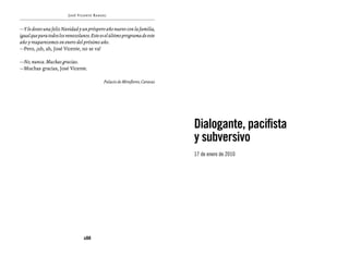 José Vicente Rangel


—Y le deseo una feliz Navidad y un próspero año nuevo con la familia,
igual que para todos los venezolanos. Este es el último programa de este
año y reaparecemos en enero del próximo año.
—Pero, ¡uh, ah, José Vicente, no se va!

—No, nunca. Muchas gracias.
—Muchas gracias, José Vicente.

                                            Palacio de Miraflores, Caracas




                                                                             Dialogante, pacifista
                                                                             y subversivo
                                                                             17 de enero de 2010




                                  288
 