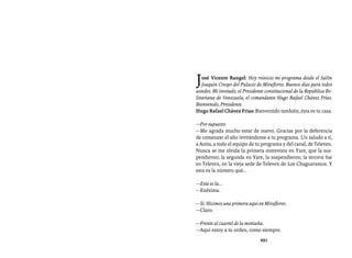 Entrevistas al comandante Hugo Chávez Frías (1992-2012)




J  osé Vicente Rangel: Hoy reinicio mi programa desde el Salón
   Joaquín Crespo del Palacio de Miraflores. Buenos días para todos
ustedes. Mi invitado, el Presidente constitucional de la República Bo-
livariana de Venezuela, el comandante Hugo Rafael Chávez Frías.
Bienvenido, Presidente.
Hugo Rafael Chávez Frías: Bienvenido también, ésta es tu casa.

—Por supuesto.
—Me agrada mucho estar de nuevo. Gracias por la deferencia
de comenzar el año invitándome a tu programa. Un saludo a ti,
a Anita, a todo el equipo de tu programa y del canal, de Televen.
Nunca se me olvida la primera entrevista en Yare, que la sus-
pendieron; la segunda en Yare, la suspendieron; la tercera fue
en Televen, en la vieja sede de Televen de Los Chaguaramos. Y
esta es la número qué...

—Esta es la...
—Enésima.

—Sí. Hicimos una primera aquí en Miraflores.
—Claro.

—Frente al cuartel de la montaña.
—Aquí estoy a tu orden, como siempre.
                                 291
 