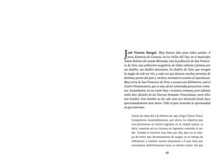 Entrevistas al comandante Hugo Chávez Frías (1992-2012)




J  osé Vicente Rangel: Muy buenos días para todos ustedes. A
   poca distancia de Caracas, en los Valles del Tuy, en el municipio
Simón Bolívar del estado Miranda, está la población de San Francis-
co de Yare, una población acogedora, de clima caliente y famosa por
sus diablos, sus diablos danzantes, los diablos de Yare, que recogen
la magia de todo un rito, y cada vez que danzan muchas personas de
distintas partes del país e, incluso, extranjeros asisten al espectáculo.
Muy cerca de San Francisco de Yare, a escasos seis kilómetros, está el
Centro Penitenciario, que es una cárcel construida para presos comu-
nes. Actualmente, en ese centro hay 116 presos comunes, pero además
están diez oficiales de las Fuerzas Armadas Venezolanas, entre ellos
este hombre. Este hombre no ha sido visto por televisión desde hace
aproximadamente siete meses. Todo el país recuerda la oportunidad
en que intervino.

      [Inicio de video del 4 de febrero de 1992, Hugo Chávez Frías:]
      Compañeros, lamentablemente, por ahora, los objetivos que
      nos planteamos no fueron logrados en la ciudad capital, es
      decir, nosotros acá en Caracas no logramos controlar el po-
      der. Ustedes lo hicieron muy bien por allá, pero ya es tiem-
      po de evitar más derramamiento de sangre, ya es tiempo de
      reflexionar, y vendrán nuevas situaciones y el país tiene que
      enrumbarse definitivamente hacia un destino mejor. Así que

                                   27
 