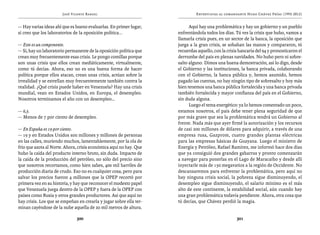 José Vicente Rangel                                   Entrevistas al comandante Hugo Chávez Frías (1992-2012)


— Hay varias ideas ahí que es bueno evaluarlas. En primer lugar,          Aquí hay una problemática y hay un gobierno y un pueblo
sí creo que los laboratorios de la oposición política...            enfrentándola todos los días. Tú ves la crisis que hubo, vamos a
                                                                    llamarla crisis pues, en un sector de la banca, la oposición que
— Este es un componente.                                            juega a la gran crisis, se sobaban las manos y compararon, tú
— Sí, hay un laboratorio permanente de la oposición política que    recuerdas aquello, con la crisis bancaria del 94 y pronosticaron el
crean muy frecuentemente esas crisis. Le pongo comillas porque      derrumbe del país en plenas navidades. No hubo pero ni sobre-
son unas crisis que ellos crean mediáticamente, virtualmente,       salto alguno. Dimos una buena demostración, así lo digo, desde
como tú decías. Ahora, eso no es una buena forma de hacer           el Gobierno y las instituciones, la banca privada, colaborando
política porque ellos atacan, crean unas crisis, actúan sobre la    con el Gobierno, la banca pública y, hemos asumido, hemos
irrealidad y se estrellan muy frecuentemente también contra la      pagado las cuentas, no hay ningún tipo de sobresalto y hoy más
realidad. ¿Qué crisis puede haber en Venezuela? Hay una crisis      bien tenemos una banca pública fortalecida y una banca privada
mundial, vean en Estados Unidos, en Europa, el desempleo.           también fortalecida y mayor confianza del país en el Gobierno,
Nosotros terminamos el año con un desempleo…                        sin duda alguna.
                                                                          Luego el tema energético: ya lo hemos comentado un poco,
— 6,5.                                                              estamos nosotros, el país debe tener plena seguridad de que
— Menos de 7 por ciento de desempleo.                               por más grave que sea la problemática tendrá un Gobierno al
                                                                    frente. Nada más que ayer firmé la autorización y los recursos
— En España es 19 por ciento.                                       de casi 200 millones de dólares para adquirir, a través de una
— 19 y en Estados Unidos son millones y millones de personas        empresa rusa, Gazprom, cuatro grandes plantas eléctricas
en las calles, muriendo muchos, lamentablemente, por la ola de      para las empresas básicas de Guayana. Luego el ministro de
frío que azota al Norte. Ahora, crisis económica aquí no hay. Que   Energía y Petróleo, Rafael Ramírez, me informó hace dos días
hubo la caída del producto interno bruto, sin duda. Impacto de      que ya consiguió dos grandes gabarras y pronto comenzarán
la caída de la producción del petróleo, no sólo del precio sino     a navegar para ponerlas en el Lago de Maracaibo y desde allí
que nosotros recortamos, como bien sabes, 400 mil barriles de       inyectarle más de 150 megavatios a la región de Occidente. No
producción diaria de crudo. Eso no es cualquier cosa, pero para     descansaremos para enfrentar la problemática, pero aquí no
salvar los precios fueron 4 millones que la OPEP recortó por        hay ninguna crisis social, la pobreza sigue disminuyendo, el
primera vez en su historia, y hay que reconocer el modesto papel    desempleo sigue disminuyendo, el salario mínimo es el más
que Venezuela juega dentro de la OPEP y fuera de la OPEP con        alto de este continente, la estabilidad social, aún cuando hay
países como Rusia y otros grandes productores. Así que aquí no      una gran problemática todavía pendiente. Ahora, otra cosa que
hay crisis. Los que se empeñan en crearla y jugar sobre ella ter-   tú decías, que Chávez perdió la magia.
minan cayéndose de la nube aquella de 20 mil metros de altura.

                              300                                                                  301
 