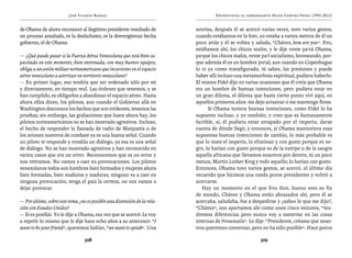 José Vicente Rangel                                        Entrevistas al comandante Hugo Chávez Frías (1992-2012)


de Obama de ahora reconocer al ilegítimo presidente resultado de           sonrisa, después él se acercó varias veces, tuvo varios gestos,
un proceso amañado, es la desfachatez, es la desvergüenza hecha            cuando estábamos en la foto, yo estaba a varios metros de él un
gobierno, el de Obama.                                                     poco atrás y él se voltea y saluda, “Chávez, how are you”. Evo,
                                                                           estábamos ahí, los chicos malos, y le dije vente pa’cá Obama,
— ¿Qué puede pasar si la Fuerza Aérea Venezolana que está bien ca-         pa’que los chicos malos, vente pa’l socialismo, bromeando, por-
pacitada en este momento, bien entrenada, con muy buenos equipos,          que además él es un hombre jovial, aun cuando en Copenhague
obliga a un avión militar norteamericano que incursione en el espacio      lo vi ya como transfigurado, tú sabes, las presiones y puede
aéreo venezolano a aterrizar en territorio venezolano?                     haber allí incluso una metamorfosis espiritual, pudiera haberlo.
— En primer lugar, eso tendría que ser ordenado sólo por mí                El mismo Fidel dijo en varias ocasiones que él creía que Obama
y directamente, en tiempo real. Las órdenes que tenemos, y se              era un hombre de buenas intenciones, pero pudiera estar en
han cumplido, es obligarlos a abandonar el espacio aéreo. Hasta            un gran dilema, el dilema que hasta cierto punto viví aquí, en
ahora ellos dicen, los pilotos, aun cuando el Gobierno allá en             aquellos primeros años: me dejo arrastrar o me mantengo firme.
Washington desconoce los hechos que son evidentes, tenemos las                   Si Obama tuviera buenas intenciones, como Fidel lo ha
pruebas; sin embargo, las grabaciones que hasta ahora hay, los             supuesto incluso, y yo también, y creo que es humanamente
pilotos norteamericanos no se han mostrado agresivos. Incluso,             factible, sí, él pudiera estar atrapado por el imperio, darse
el hecho de responder la llamada de radio de Maiquetía o de                cuenta de dónde llegó, y entonces, si Obama mantuviera esas
los aviones nuestros de combate ya es una buena señal. Cuando              supuestas buenas intenciones de cambio, lo más probable es
un piloto te responde y entabla un diálogo, ya esa es una señal            que lo mate el imperio, lo eliminan y con gusto porque es ne-
de diálogo. No se han mostrado agresivos y han reconocido en               gro, lo harían con gusto porque es de la estirpe o de la sangre
varios casos que era un error. Reconocemos que es un error y               aquella africana que llevamos nosotros por dentro, tú un poco
nos retiramos. No vamos a caer en provocaciones. Los pilotos               menos, Martin Luther King y todo aquello; lo harían con gusto.
venezolanos todos son hombres bien formados y mujeres ahora                Entonces, Obama tuvo varios gestos, se acercó, el último día
bien formadas, bien maduros y maduras, ninguno va a caer en                recuerdo que hicimos una rueda puros presidentes y volvió a
ninguna provocación, tenga el país la certeza, no nos vamos a              acercarse.
dejar provocar.                                                               Hay un momento en el que Evo dice, bueno esto es fin
                                                                           de mundo, Chávez y Obama están abrazados ahí, pero él se
— Por último, sobre este tema, ¿no es posible una distensión de la rela-   acercaba, saludaba, fue a despedirse y ¿sabes lo que me dijo?,
ción con Estados Unidos?                                                   “Chávez”, nos apartamos ahí como unos cinco minutos, “ten-
— Sí es posible. Yo le dije a Obama, esa vez que se acercó: Le voy         dremos diferencias pero nunca voy a meterme en las cosas
a repetir lo mismo que le dije hace ocho años a su antecesor: “I           internas de Venezuela”. Le dije: “Presidente, créame que noso-
want to be your friend”, queremos hablar, “we want to speak”. Una          tros queremos conversar, pero no ha sido posible”. Hace pocos

                                  308                                                                    309
 