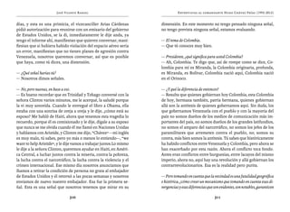 José Vicente Rangel                                     Entrevistas al comandante Hugo Chávez Frías (1992-2012)


días, y esta es una primicia, el vicecanciller Arias Cárdenas        dimensión. En este momento no tengo pensado ninguna señal,
pidió autorización para reunirse con un emisario del gobierno        no tengo prevista ninguna señal, estamos evaluando.
de Estados Unidos, se la di, inmediatamente le dije anda, ya
tengo el informe ahí, manifiestan que quieren conversar, mani-       — El tema de Colombia.
fiestan que si hubiera habido violación del espacio aéreo sería      — Que tú conoces muy bien.
un error, manifiestan que no tienen planes de agresión contra
Venezuela, nosotros queremos conversar, así que es posible           — Presidente, ¿qué significa para usted Colombia?
que haya, como tú dices, una distensión.                             — Ah, Colombia. Te digo que, así de rompe como se dice, Co-
                                                                     lombia para mí es Miranda, la Colombia originaria, profunda,
— ¿Qué señal harías tú?                                              es Miranda, es Bolívar, Colombia nació aquí, Colombia nació
— Nosotros dimos señales.                                            en el Orinoco.

— No, pero nuevas, en base a eso.                                    — ¿Y qué la diferencia de entonces?
— Es bueno recordar que en Trinidad y Tobago conversé con la         — Resulta que quienes gobiernan hoy Colombia, esta Colombia
señora Clinton varios minutos, me le acerqué, la saludé porque       de hoy, hermana también, patria hermana, quienes gobiernan
la vi muy sonreída. Cuando le entregué el libro a Obama, ella        allá son la antítesis de quienes gobernamos aquí. Sin duda, los
estaba con una sonrisa de oreja a oreja y le dije, ¿cómo está su     que gobernamos Venezuela con el pueblo y con la mayoría del
esposo? Me habló de Haití, ahora que tenemos esta tragedia lo        país no somos dueños de los medios de comunicación más im-
recuerdo, porque él es comisionado y le dije, dígale a su esposo     portantes del país, no somos dueños de los grandes latifundios,
que nunca se me olvida cuando él me llamó en Naciones Unidas         no somos el amparo del narcotráfico, no somos los jefes de los
y hablamos con Aristide, y Clinton me dijo, “Chávez” —mi inglés      paramilitares que arremeten contra el pueblo, no; somos su
es muy malo, tú sabes, pero yo más o menos lo entiendo—, “we         contra, más bien somos la antítesis. Tú sabes que históricamente
want to help Aristide”, y le dije vamos a trabajar juntos.Lo mismo   ha habido conflictos entre Venezuela y Colombia, pero ahora se
le dije a la señora Clinton, queremos ayudar en Haití, en Améri-     han exacerbado por esta razón. Ahora el conflicto toca fondo.
ca Central, a luchar juntos contra la miseria, contra la pobreza,    Antes eran conflictos entre burguesías, entre lacayos del mismo
la lucha contra el narcotráfico, la lucha contra la violencia y el   imperio, ahora no, aquí hay una revolución y allá gobiernan los
crimen internacional. Ese mismo día nosotros anunciamos que          contrarrevolucionarios. Esa es la realidad pero purita.
íbamos a retirar la condición de persona no grata al embajador
de Estados Unidos y él retornó a las pocas semanas y nosotros        — Pero tomando en cuenta que la vecindad es una fatalidad geográfica
enviamos de nuevo nuestro embajador. Esa fue la primera se-          e histórica, ¿cómo crear un mecanismo que tomando en cuenta esas di-
ñal. Esta es una señal que nosotros tenemos que mirar en su          vergencias y esas diferencias que son evidentes, son notables, garanticen

                               310                                                                     311
 