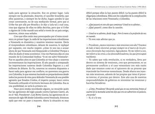 José Vicente Rangel                                     Entrevistas al comandante Hugo Chávez Frías (1992-2012)


nada para agravar la situación. Eso en primer lugar. Lula            difícil porque ellos la han puesto difícil. La ha puesto difícil la
siempre me ha planteado, Amorim, el canciller brasileño, que         oligarquía colombiana. Ellos son los culpables de la complicación
ellos quisieran, y siempre les he dicho, hagan ustedes lo que        de las relaciones entre Venezuela y Colombia.
crean conveniente, no de una mediación formal, pero que si
Uribe fue por allá por Brasilia y le dijo a Lula tal y cual cosa,    — ¿Qué pasará en este año que comienza? Usted no es adivino…
cosa que algunas de ellas no debo decirlas, pero que si Uribe        — ¿Qué pasará?, como dice la canción.
o alguien de Uribe mandó una señal a través de un país amigo,
nosotros, oímos esas señales.                                        — Usted no es adivino, desde luego. Pero le mete a la profesión de vez
      Creo que ellos están muy preocupados por el tema econó-        en cuando.
mico, en primer lugar, la caída de las importaciones colombianas     — Tú eres más adivino que yo.
a Venezuela es dramática y nosotros tenemos razones. Decía
el vicepresidente colombiano, delante de nosotros, le repliqué       — Presidente, ¿menos tensiones o más tensiones este año? Tenemos
por supuesto, con mucho respeto: ¿cómo tú nos vas a acusar           de lado el dato electoral, porque siempre en el marco de los pro-
ahora de que Venezuela está bloqueando a Colombia? Porque a          cesos electorales hay tensiones, lógicamente. No me refiero a eso,
ellos les duele el tema económico. Una vez Pastrana dijo en una      me refiero a las otras, a las desestabilizadoras, las que preocupan
reunión de la Comunidad Andina: “A mí me salvó Venezuela”.           realmente.
Fue en aquellos años en que Colombia se vino abajo y nosotros        — Tú sabes que toda revolución, si es verdadera, lleva por
incrementamos las importaciones. El año pasado o antepasado          dentro un sistema de tensiones, creo que permanente, es un
las importaciones nuestras desde Colombia llegaron a 5 mil           permanente conflicto y el caso venezolano con más razón
millones de dólares. En fin, nosotros no estamos dispuestos a        dado que estamos como en el epicentro de un proceso que
hacer nada para agravar ese conflicto, no queremos una guerra        trasciende las fronteras venezolanas. Desde afuera nos inyec-
con Colombia, lo que estamos haciendo es preparándonos desde         tan más tensiones, además de las propias que tiene el proce-
todos los puntos de vista para defender Venezuela de una posible     so interno, el proceso por dentro. Este año una de nuestras
agresión que Estados Unidos, el imperio yanqui, lance contra         responsabilidades de gobierno es minimizar las tensiones y
Venezuela utilizando el territorio hermano de Colombia. Esa es       hacerlas llevaderas.
una posibilidad, no sería la primera vez.
      Hace poco estaba recordando alguien, no recuerdo quién         — ¿Cómo, Presidente? Recuerde usted que en esa entrevista frente al
fue las agresiones del siglo pasado contra Cipriano Castro, ah,      cuartel de la montaña usted me dijo que era un subversivo en palacio,
en el “Aló, Presidente”, Luis Britto García, las agresiones de co-   ¿recuerda?
mienzos de siglo XX desde Colombia contra Venezuela. Entonces        — Sí, sí y lo soy.
ojalá que esto no pase a mayores. Ahora la situación es muy

                               314                                                                    315
 