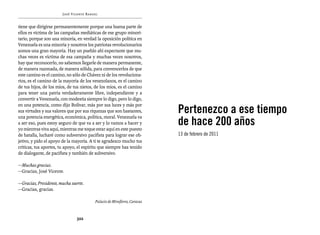 José Vicente Rangel


tiene que dirigirse permanentemente porque una buena parte de
ellos es víctima de las campañas mediáticas de ese grupo minori-
tario, porque son una minoría, en verdad la oposición política en
Venezuela es una minoría y nosotros los patriotas revolucionarios
somos una gran mayoría. Hay un pueblo ahí expectante que mu-
chas veces es víctima de esa campaña y muchas veces nosotros,
hay que reconocerlo, no sabemos llegarle de manera permanente,
de manera razonada, de manera sólida, para convencerlos de que
este camino es el camino, no sólo de Chávez ni de los revoluciona-
rios, es el camino de la mayoría de los venezolanos, es el camino
de tus hijos, de los míos, de tus nietos, de los míos, es el camino
para tener una patria verdaderamente libre, independiente y a
convertir a Venezuela, con modestia siempre lo digo, pero lo digo,

                                                                          Pertenezco a ese tiempo
en una potencia, como dijo Bolívar, más por sus luces y más por
sus virtudes y sus valores que por sus riquezas que son bastantes,

                                                                          de hace 200 años
una potencia energética, económica, política, moral. Venezuela va
a ser eso, pues estoy seguro de que va a ser y lo vamos a hacer y
yo mientras viva aquí, mientras me toque estar aquí en este puesto
de batalla, lucharé como subversivo pacifista para lograr ese ob-         13 de febrero de 2011
jetivo, y pido el apoyo de la mayoría. A ti te agradezco mucho tus
críticas, tus aportes, tu apoyo, el espíritu que siempre has tenido
de dialogante, de pacifista y también de subversivo.

—Muchas gracias.
—Gracias, José Vicente.

—Gracias, Presidente, mucha suerte.
—Gracias, gracias.

                                         Palacio de Miraflores, Caracas



                               322
 