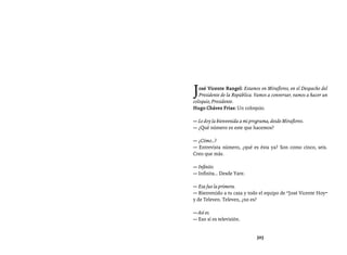 Entrevistas al comandante Hugo Chávez Frías (1992-2012)




J  osé Vicente Rangel: Estamos en Miraflores, en el Despacho del
   Presidente de la República. Vamos a conversar, vamos a hacer un
coloquio, Presidente.
Hugo Chávez Frías: Un coloquio.

— Le doy la bienvenida a mi programa, desde Miraflores.
— ¿Qué número es este que hacemos?

— ¿Cómo...?
— Entrevista número, ¿qué es ésta ya? Son como cinco, seis.
Creo que más.

— Infinito.
— Infinita… Desde Yare.

— Esa fue la primera.
— Bienvenido a tu casa y todo el equipo de “José Vicente Hoy”
y de Televen. Televen, ¿no es?

— Así es.
— Eso sí es televisión.


                               325
 