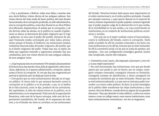 José Vicente Rangel                                       Entrevistas al comandante Hugo Chávez Frías (1992-2012)


— Voy a parafrasear a Bolívar: todas esas fallas y muchas más             del Estado. Nosotros hemos dado pasos muy importantes en
son, decía Bolívar, tristes efectos de las antiguas cadenas. Son          el orden institucional y en el orden político profundo. Cuando
tristes efectos del viejo modo de hacer política, del viejo Estado        por ejemplo nosotros, y aquí quiero fijarme en lo esencial de
burocratizado, de la corrupción profunda, no sólo administrativa,         nuevo, estamos impulsando el poder popular, estamos logrando
sino la corrupción política, como dice Dussel en su obra Política         que el poder popular salga de la abstracción en la que estaba,
de la liberación. Arquitectónica; él señala que la corrupción, y de       de la invisibilidad en la que estaba, y se vaya convirtiendo en
ahí derivan todas las demás, en lo político es cuando el gober-           instituciones, en un conjunto de instituciones políticas, econó-
nante se aliena, se desconecta del poder originario que lo trajo          micas y sociales.
a gobernar, en este caso el poder del pueblo. Entonces de ahí,                  Creo que ese es el mejor combate contra el burocratismo,
aquí Venezuela estaba corrompida por todos lados, precisa-                contra la ineficiencia del Estado, contra la corrupción. Darle
mente porque el Estado, el Gobierno, las instituciones estaban            poder al pueblo, he allí los consejos comunales y sus leyes, son
totalmente desconectadas del poder originario, del pueblo, que            unas instituciones ya; he allí las comunas que se están formando;
es el dueño originario del poder. Todas esas son, te repito, las          he allí la contraloría social y la ley que se acaba de aprobar, son
fallas que seguimos teniendo y seguiremos teniendo; hay que               ejemplos... Son una configuración estratégica general, mucho
combatirlas, pero son tristes efectos de esas antiguas cadenas,           más complicada, mucho más trabajosa.
de esos antiguos vicios.
                                                                          — Contraloría social, exacto. ¿Ha empezado a funcionar?, ¿crees tú?,
— ¿Y qué respuesta tiene en este momento? Por ejemplo, funcionamiento     ¿o es una simple expectativa?
de la burocracia, hay mucha crítica, falta de seguimiento, obras incon-   — No, está funcionando, hay instituciones, creo que por donde
clusas, deficiencia en el aparato administrativo, corrupción, todavía     quiera que uno pueda ir, por un barrio, por un campo, conse-
asoma el hocico la corrupción. Yo creo que hay una exageración por        guirá consejos comunales, conseguirá comunas en formación,
parte de la oposición, pero sin duda que existe el tema.                  conseguirá consejos de planificación, y ahora conseguirá los
— Corrupción que no está exclusivamente ubicada en el espa-               consejos de contraloría que se están formando. Pienso que eso
cio público. Si vieras todo lo que estamos haciendo contra la             se está institucionalizando, y es que esto es vital para poder tras-
corrupción en lo público y en lo privado, o sea, en el ámbito             cender a un nuevo orden político. Es decir, la acción estratégica
de la vida nacional, como te dije, producto de los antivalores,           de lo político debe transformar las viejas instituciones y crear
del capitalismo, la falta de valores éticos en lo político, en lo         nuevas. Otra vez Bolívar, cuando decía en alguno de sus grandes
administrativo, en lo empresarial. Todo esto de la especulación           discursos: “Hay que demoler el viejo edificio, y sobre sus ruinas
financiera, todo esto de la banca corrupta, todo esto de la es-           vamos a crear un código nuevo, unas nuevas instituciones, unas
peculación inmobiliaria, del fraude, de lo asqueroso de todo              leyes eminentemente venezolanas”, eso fue en Angostura.
esto, y en el Estado eso tiene su correlato, en las instituciones

                                 328                                                                      329
 