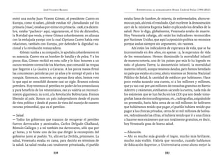 José Vicente Rangel                                    Entrevistas al comandante Hugo Chávez Frías (1992-2012)


entró una noche Juan Vicente Gómez, el presidente Castro en           estaba lleno de hambre, de miseria, de enfermedades, ahora ve-
Europa, como tú sabes, ¿dónde estabas tú? ¿Estudiando ya? En          mos un país, ahí está el resultado. Qué excelente la demostración
primaria [risas], estabas por entrar en primaria. 1908, era diciem-   ayer de la ministra Eugenia Sader explicando los detalles de la
bre, estaba “pacheco” aquí, seguramente, el frío de diciembre,        salud. Pero lo digo, globalmente, Venezuela estaba de muerte.
la Navidad que venía, y viene Gómez cobardemente, en alianza          Hoy Venezuela cabalga, ahí están los indicadores reconocidos
con la embajada yanqui con la cual Cipriano Castro había roto         por Naciones Unidas, que aquí la oposición política no reconoce
relaciones, también con Europa, por defender la dignidad na-          porque andan siempre sin argumento, sin razones.
cional y la revolución restauradora.                                        Ahí están los indicadores de esperanza de vida, que se ha
      Gómez tumba a su compadre, lo apuñala cobardemente en           incrementado en dos años, en apenas 12, la esperanza de vida
su ausencia. Castro era un hombre de batalla y de pelea. Y a los      de los venezolanos. Hemos disminuido la mortalidad infantil
pocos días, Gómez recibió en esta calle y le hizo honores a un        de manera notoria, uno de los países que más lo ha logrado en
oscuro teniente coronel de los Marines, que comandó las tropas        todo el planeta Tierra; la desnutrición infantil, la mortalidad
que llegaron a La Guaira y a Caracas. A los pocos meses firmó         materno-infantil, aunque tenemos deudas, pero hemos heredado
las concesiones petroleras por 50 años y le entregó el país a los     un país que estaba en coma; ahora tenemos un Sistema Nacional
yanquis. Entonces, nosotros, en apenas doce años, hemos roto          Público de Salud, la cantidad de médicos por habitantes. Hace
lo que aquí se consolidó durante casi un siglo. Éramos colonia        poco estaba sacando una cuenta, si a los millones y millones,
petrolera. Hoy tenemos el petróleo en poder de los venezolanos        que ya van casi por 400 millones de consultas gratuitas en Barrio
y para beneficio de los venezolanos, eso ya valdría un reconoci-      Adentro y exámenes, estábamos sacando la cuenta, nada más de
miento gigantesco, no a mí, a la Revolución Bolivariana. Hemos        los exámenes que se han hecho en los CDI que son desde tomo-
liberado al país. Somos un país independiente desde el punto          grafías hasta electrocardiogramas, etc., radiografías, asignándole
de vista político y desde el punto de vista del manejo de nuestro     un promedio, haría falta cerca de 20 mil millones de bolívares
recurso primordial, que es el petróleo.                               que hubiéramos tenido que pagar, el pueblo hubiera tenido que
                                                                      pagar a las clínicas privadas, cerca de 20 mil millones de bolíva-
— Salud.                                                              res, redondeando las cifras, si hubiera tenido que ir a una clínica
— Todos los gobiernos que trataron de recuperar el petróleo           a hacerse esos exámenes que son totalmente gratuitos, es decir,
fueron derrocados y asesinados, Carlos Delgado Chalbaud,              hoy Venezuela goza de buena salud.
Rómulo Gallegos y a mí también me derrocaron, sólo que por
47 horas, y tú fuiste uno de los que dirigió la reconquista del       — Educación.
gobierno junto al pueblo. Yo, allá en La Orchila, prisionero. La      — Ahí es mucho más grande el logro, mucho más brillante,
salud, Venezuela estaba en cama, para decirlo en términos de          mucho más visible. Habría que recordar, cuando hablamos
la salud. La salud estaba casi totalmente privatizada, el pueblo      de Educación Superior, o Universitaria como ahora mejor la

                               332                                                                   333
 