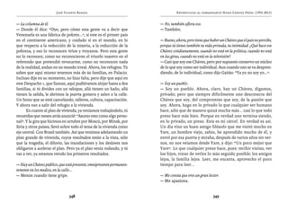 José Vicente Rangel                                     Entrevistas al comandante Hugo Chávez Frías (1992-2012)


— La columna de él.                                                  — No, también aflora eso.
— Donde él dice: “Oye, pero cómo esta gente va a decir que           — También.
Venezuela es una fábrica de pobres...”, si este es el primer país
en el continente americano, y cuidado si en el mundo, en lo          — Bueno, ahora, pero tiene que haber un Chávez que el país no percibe,
que respecta a la reducción de la miseria, a la reducción de la      porque tú tienes también tu vida privada, tu intimidad. ¿Qué hace ese
pobreza, y eso lo reconocen tirios y troyanos. Pero esta gente       Chávez cotidianamente, cuando no está en la política, cuando no está
no lo reconoce, como no reconocieron el triunfo nuestro en el        en las giras, cuando no está en la televisión?
referendo que pretendió revocarme, como no reconocen nada            — Casi que soy ese Chávez, pero por supuesto conservo un núcleo
de la realidad, andan en un mundo irreal. Ahora, los refugios. Tú    de lo que soy como ser individual. Aun cuando uno se va despren-
sabes que aquí mismo tenemos más de 60 familias, en Palacio.         diendo, de lo individual, como dijo Gaitán: “Ya yo no soy yo...”.
Incluso dije en su momento, no hizo falta, pero dije que aquí en
este Despacho 1, que llaman, aquí pudiéramos alojar hasta a dos      — Soy un pueblo.
familias, si tú divides con un tabique, allá tienen un baño, allá    — Soy un pueblo. Ahora, claro, hay un Chávez, digamos,
tienen la salida, le abrimos la puerta gomera y salen a la calle.    privado; pero que siempre difícilmente uno desconecta del
Un bono que se está cancelando, talleres, cultura, capacitación.     Chávez que soy, del compromiso que soy, de la pasión que
Y ahora van a salir del refugio a la vivienda.                       soy. Ahora, hago en lo privado lo que cualquier ser humano
      En cuanto al plan de vivienda, ya veníamos trabajándolo, tú    hace, sólo que de manera quizá mucho más... casi lo que todo
recuerdas que meses atrás anuncié: “Asumo esto como algo perso-      preso hace más bien. Porque en verdad uno termina siendo,
nal”. Y la gira que hicimos en octubre por Moscú, por Minsk, por     en lo privado, un preso. Esta es mi cárcel. En verdad es así.
Siria y otros países, llevó sobre todo el tema de la vivienda como   Un día vino un buen amigo filósofo que me visitó mucho en
eje central. Con Brasil también. Así que venimos adelantando un      Yare, un hombre viejo, sabio, he aprendido mucho de él, y
plan grande de vivienda, cuyos resultados están a la vista, sólo     entró por esa puerta y miraba, después de varios años sin ver-
que la tragedia, el diluvio, las inundaciones y los deslaves nos     nos, no nos veíamos desde Yare, y dijo: “Un poco mejor que
obligaron a acelerar el plan. Pero ya el plan venía rodando, y tú    Yare”. Lo que cualquier preso hace, pues: recibir visitas, ver
vas a ver, ya estamos viendo los primeros resultados.                los hijos, tratar de verlos lo más seguido posible; los amigos
                                                                     lejos, la familia lejos. Leer, me encanta, aprovecho el poco
— Hay un Chávez público, que está presente, omnipresente permanen-   tiempo para leer...
temente en los medios, en la calle...
— Menos cuando tiene gripe.                                          — Me consta que eres un gran lector.
                                                                     — Me apasiona.


                               348                                                                    349
 