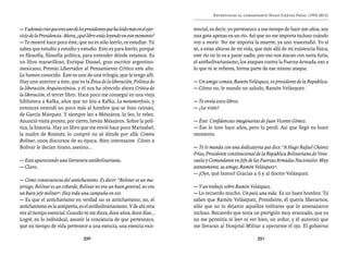 José Vicente Rangel                                           Entrevistas al comandante Hugo Chávez Frías (1992-2012)


— Y además creo que eres uno de los presidentes que ha leído más en el ejer-   tencial, es decir, yo pertenezco a ese tiempo de hace 200 años, soy
cicio de la Presidencia. Ahora, ¿qué libro estás leyendo en este momento?      una gota apenas en un río. Así que no me importa incluso cuándo
— Te mostré hace poco éste, que no es sólo leerlo, es estudiar. Tú             voy a morir. No me importa la muerte, ya uno trascendió. Yo sí
sabes que estudio y estudio y estudio. Esto es para leerlo, porque             sé, a estas alturas de mi vida, que más allá de mi existencia física,
es filosofía, filosofía política, para entender dónde estamos. Es              este río no lo va a parar nadie, por eso nos atacan con tanta furia,
un libro maravilloso, Enrique Dussel, gran escritor argentino-                 el antibolivarianismo, los ataques contra la Fuerza Armada, eso a
mexicano, Premio Libertador al Pensamiento Crítico este año.                   lo que tú te refieres, forma parte de ese mismo ataque.
Le hemos conocido. Éste es uno de una trilogía, que la tengo allí.
Hay uno anterior a éste, que es la Ética de la liberación; Política de         — Un amigo común, Ramón Velásquez, ex presidente de la República.
la liberación. Arquitectónica, y él nos ha ofrecido ahora Crítica de           — Cómo no, le mando un saludo, Ramón Velásquez.
la liberación, el tercer libro. Hace poco me conseguí en una vieja
biblioteca a Kafka, años que no leía a Kafka, La metamorfosis, y               — Te envía estos libros.
entonces entendí un poco más al hombre que se hizo caimán,                     — ¿Le viste?
de García Márquez. Y siempre leo a Mészáros, lo leo, lo releo.
Anunció visita pronto, por cierto, István Mészáros. Sobre la polí-             — Éste: Confidencias imaginarias de Juan Vicente Gómez.
tica, la historia. Hay un libro que me envió hace poco Marisabel,              — Ése lo tuve hace años, pero lo perdí. Así que llegó en buen
la madre de Rosinés, lo compró no sé dónde por allá: Contra                    momento.
Bolívar, unos discursos de su época. Bien interesante. Cómo a
Bolívar le decían tirano, asesino...                                           — Te lo manda con una dedicatoria que dice: “A Hugo Rafael Chávez
                                                                               Frías, Presidente constitucional de la República Bolivariana de Vene-
— Está apareciendo una literatura antibolivariana.                             zuela y Comandante en Jefe de las Fuerzas Armadas Nacionales. Muy
— Claro.                                                                       atentamente, su amigo, Ramón Velásquez”.
                                                                               — ¡Oye, qué bueno! Gracias a ti y al doctor Velásquez.
— Cómo consecuencia del antichavismo. Es decir: “Bolívar es un mu-
jeriego, Bolívar es un cobarde, Bolívar no era un buen general, no era         — Y un trabajo sobre Ramón Velásquez.
un buen jefe militar”. Hay toda una campaña en eso.                            — Lo recuerdo mucho. Un país, una vida. Es un buen hombre. Tú
— Es que el antichavismo en verdad no es antichavismo; no, el                  sabes que Ramón Velásquez, Presidente, él quería liberarnos,
antichavismo es la antipatria, es el antibolivarianismo. Y de ahí otra         sólo que no lo dejaron aquellos militares que lo amenazaron
vez al tiempo esencial. Cuando tú me dices, doce años, doce días…              incluso. Recuerdo que tenía un pterigión muy avanzado, que ya
Logré, en lo individual, asumir la conciencia de que pertenezco,               no me permitía ni leer ni ver bien, un ardor, y él autorizó que
que mi tiempo de vida pertenece a una esencia, una esencia exis-               me llevaran al Hospital Militar a operarme el ojo. El gobierno

                                   350                                                                         351
 