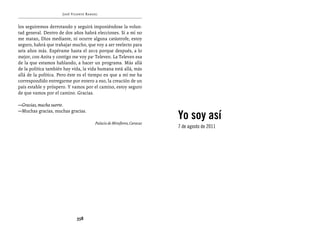José Vicente Rangel


los seguiremos derrotando y seguirá imponiéndose la volun-
tad general. Dentro de dos años habrá elecciones. Si a mí no
me matan, Dios mediante, ni ocurre alguna catástrofe, estoy
seguro, habrá que trabajar mucho, que voy a ser reelecto para
seis años más. Espérame hasta el 2019 porque después, a lo
mejor, con Anita y contigo me voy pa’ Televen. La Televen esa
de la que estamos hablando, a hacer un programa. Más allá
de la política también hay vida, la vida humana está allá, más
allá de la política. Pero éste es el tiempo en que a mí me ha
correspondido entregarme por entero a eso, la creación de un
país estable y próspero. Y vamos por el camino, estoy seguro
de que vamos por el camino. Gracias.

—Gracias, mucha suerte.

                                                                        Yo soy así
—Muchas gracias, muchas gracias.

                                       Palacio de Miraflores, Caracas
                                                                        7 de agosto de 2011




                             358
 