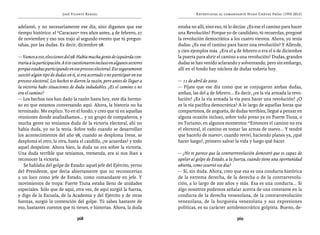 José Vicente Rangel                                          Entrevistas al comandante Hugo Chávez Frías (1992-2012)


adelantó, y no necesariamente ese día, sino digamos que ese                   estaba no allí, sino eso, tú lo decías: ¿Es ese el camino para hacer
tiempo histórico: el “Caracazo” tres años antes, 4 de febrero, 27             una Revolución? Porque yo de candidato, tú recuerdas, pregoné
de noviembre y eso nos trajo al segundo evento que tú pregun-                 la revolución democrática a los cuatro vientos. Ahora, yo tenía
tabas, por las dudas. Es decir, diciembre 98.                                 dudas: ¿Es ese el camino para hacer una revolución? Y Allende,
                                                                              y cien ejemplos más. ¿Era el 4 de febrero o era el 6 de diciembre
— Vamos a eso, elecciones del 98. Había mucha gente de izquierda con-         la puerta para abrir el camino a una revolución? Dudas, grandes
traria a la participación. A ti te cuestionaron incluso en algunos sectores   dudas se han venido aclarando y solventando, pero sin embargo,
porque estabas participando en ese proceso electoral. Eso seguramente         allí en el fondo hay núcleos de dudas todavía hoy.
suscitó algún tipo de dudas en ti, si era acertado o no participar en ese
proceso electoral. Los hechos te dieron la razón, pero antes de llegar a      — 11 de abril de 2002.
la victoria hubo situaciones de duda indudables. ¿Es el camino o no           — Fíjate que ese día como que se conjugaron ambas dudas,
era el camino?                                                                ambas, las del 4 de febrero... Es decir, ¿es la vía armada la revo-
— Los hechos nos han dado la razón hasta hoy, este día hermo-                 lución? ¿Es la vía armada la vía para hacer una revolución? ¿O
so en que estamos conversando aquí. Ahora, la historia no ha                  es la vía pacífica democrática? A lo largo de aquellas horas que
terminado. Me explico. Yo en el fondo, y creo que tú en aquellas              compartimos, de angustia, de dudas terribles, llegué a pensar en
reuniones donde analizábamos... y un grupo de compañeros, y                   alguna ocasión incluso, sobre todo preso ya en Fuerte Tiuna, o
mucha gente no teníamos duda de la victoria electoral, ahí no                 en Turiamo, en algunos momentos: “Entonces el camino no era
había duda, yo no la tenía. Sobre todo cuando se desarrollan                  el electoral, el camino es tomar las armas de nuevo... Y tendré
los acontecimientos del año 98, cuando se desploma Irene, se                  que hacerlo de nuevo”, cuando reviví, haciendo planes ya, ¿qué
desploma el otro, la otra, hasta el caudillo, ¿te acuerdas? y todo            hacer luego?, primero salvar la vida y luego qué hacer.
aquel despelote. Ahora bien, la duda no era sobre la victoria.
Una duda terrible que teníamos, tremenda, era si nos iban a                   — ¿No te parece que la contrarrevolución demostró que es capaz de
reconocer la victoria.                                                        apelar al golpe de Estado, a la fuerza, cuando tiene una oportunidad
   Se hablaba del golpe de Estado: aquel jefe del Ejército, yerno             abierta, como ocurrió ese día?
del Presidente, que decía abiertamente que no reconocerían                    — Sí, sin duda. Ahora, creo que esa es una conducta histórica
a un loco como jefe de Estado, como comandante en jefe. Y                     de la extrema derecha, de la derecha o de la contrarrevolu-
movimientos de tropa: Fuerte Tiuna estaba lleno de unidades                   ción, a lo largo de 200 años y más. Esa es una conducta... Si
especiales. Sólo que de aquí, otra vez, de aquí surgió la fuerza,             algo nosotros podemos señalar acerca de una constante en la
y digo de la Escuela, de la Academia y del Ejército y de otras                conducta de la derecha venezolana, de la contrarrevolución
fuerzas, surgió la contención del golpe. Tú sabes bastante de                 venezolana, de la burguesía venezolana y sus expresiones
eso, bastantes cuentos que tú tienes, e historias. Ahora, la duda             políticas, es su carácter antidemocrático golpista. Bueno, de-

                                   368                                                                        369
 