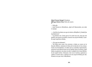 Entrevistas al comandante Hugo Chávez Frías (1992-2012)




J osé Vicente Rangel: Presidente.
  Hugo Chávez Frías: Feliz año nuevo.

— Feliz año.
— José Vicente en Miraflores. ¿Qué tal? Bienvenido, con todo
tu equipo.

— ¿Cuál fue la primera vez que tú viniste a Miraflores? ¿Cuándo fue
la primera vez?
— La primera vez. Como que te lo conté una vez, vine por ese
pasillo, esto parece increíble, a buscar una caja de whisky. Cuan-
do aquí repartían whisky.

— ¿Tú y que eres abstemio?
— No bebo esas cosas. Era teniente y había un nuevo en la
Escuela Militar, teníamos la fiesta de la elección de las reinas.
Como era farandulero, tú sabes que yo animaba espectáculos,
entonces Lucas Rincón que era mi capitán, hizo el contacto. Aquí
había un general, creo que era jefe o subjefe de la Casa Militar,
tío de aquel recluta. Entonces, vine con el recluta, aspirante a
cadete, el nuevo este, y salimos con una caja de whisky por ahí.
Primera vez que vine a Miraflores.



                               395
 