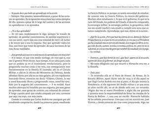 José Vicente Rangel                                        Entrevistas al comandante Hugo Chávez Frías (1992-2012)


— Se puede decir que hubo un aprendizaje en la acción.                   la Ciencia Política, es porque yo sentía necesidad de estudiar,
— Siempre. Hay quienes, lamentablemente, a pesar de las accio-           de conocer más la Ciencia Política, la ciencia del gobierno.
nes no aprenden. En la oposición venezolana hay varios ejemplos          Muchos años estudiamos y, lo que es el gobierno, lo que es la
de ello, quienes a pesar de lo largo del camino y de las acciones        nave del Estado, los poderes del Estado, el derecho comparado,
no aprendieron o no aprenden.                                            la estrategia militar, la estrategia política, la geopolítica, todo
                                                                         eso me ayudó mucho y nos ayudó a cumplir esta tarea que es-
— ¿Tú sí has aprendido?                                                  tamos cumpliendo. Aprendizaje, qué más, dijiste en la acción…
— En mi caso, modestamente lo digo, siempre he tratado de
aprender, de asimilar conocimientos, de asimilar experiencia y           — ¡Ajá! En la acción. ¿Pero qué más hay detrás de eso, detrás de Chávez?
con eso nutrir, nutrir más aún esta voluntad de vivir y de luchar        Porque fíjate tú, yo sé que tú eres un estudioso, yo creo que es el Presidente
y de vencer que a uno lo impulsa. Hay que aprender todos los             que ha estudiado más en ejercicio del mando, tú te tragas los libros, te tra-
días, uno tiene que tratar de aprender, de sacar lecciones de las        gas todo, ficción, cuentos, novelas, economía, política, etc., pero eso no es
más duras realidades.                                                    suficiente, yo conozco mucha gente que también ha estudiado y no la pega.
                                                                         — Es verdad.
— ¿Ese aprendizaje suyo no es una mezcla de aprendizaje con intuición?
— A lo mejor, tú que eres medio sicólogo, yo creo que sí, una            — Entonces, ¿qué hay detrás de eso?, ¿que hay?, aparte de la vocación,
vez el general Pérez Arcay, hace tiempo, él no sabía para nada           aparte del deseo de gobernar, de dirigir un país.
que yo andaba ya en el movimiento revolucionario, pero le                — Me estás obligando casi que recurrir a Nietzsche otra vez, a
preguntaba muchas cosas y me veía, nos conseguíamos muy                  la filosofía.
frecuentemente en la librería El Incendio, ahí en el Círculo
Militar, o allá en la oficina del Ministerio de Defensa, donde           — Dale, pues.
editaban libros, por allá en un viejo galpón, ahí nos topábamos          — Te mostraba allá en el Patio de Honor, de Armas, de la
buscando libros, entonces me decía: “Chávez, Chávez, lo veo              Escuela Militar, aquel diario mío de 1974, y el día aquel en
a usted buscando libros y preguntando cosas, usted fue inva-             que llegó Carlos Andrés otra vez al patio, el día que asumía la
dido por la angustia del conocimiento...”. Y es verdad. Hace             Presidencia, al día siguiente del desfile militar y yo que tenía
muchos años que fui invadido por esa angustia, por esas ganas            20 años escribí ahí, no sé de dónde salió eso, no recuerdo:
de aprender, esas ganas de conocer, esa voluntad de conocer.             “Algún día veo al nuevo Presidente y algún día me gustaría
Y luego cuando sentí que estaba atrapado por esta corriente              o quisiera tener la responsabilidad de llevar las riendas de la
que aquí me trajo, con más razón.                                        Patria de Bolívar...”, una cosa así escribí. Nietzsche hablaba
   Cuando te contaba que Carlos Andrés me consiguió por ahí              de las señales precursoras. Creo que a mí me ocurrió eso, José
estudiando computación, dando los primeros pasos, estudiando             Vicente, y desde entonces me vine como preparando. Algo me

                                 406                                                                         407
 