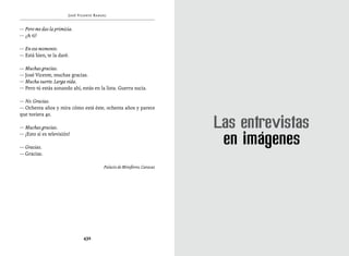 José Vicente Rangel


— Pero me das la primicia.
— ¿A ti?

— En ese momento.
— Está bien, te la daré.

— Muchas gracias.
— José Vicente, muchas gracias.
— Mucha suerte. Larga vida.
— Pero tú estás sonando ahí, estás en la lista. Guerra sucia.

— No. Gracias.
— Ochenta años y mira cómo está éste, ochenta años y parece
que tuviera 40.

— Muchas gracias.
— ¡Esto sí es televisión!

— Gracias.
— Gracias.

                                         Palacio de Miraflores, Caracas




                               432
 