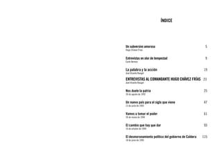 ÍNDICE




Un subversivo amoroso					                              5
Hugo Chávez Frías


Entrevistas en olor de tempestad				                    9
Earle Herrera


La palabra y la acción					 19
José Vicente Rangel

ENTREVISTAS al comandante Hugo Chávez Frías	 23
José Vicente Rangel


Nos duele la patria						 25
30 de agosto de 1992


Un nuevo país para el siglo que viene			                47
13 de junio de 1993


Vamos a tomar el poder					                             61
26 de marzo de 1994


El cambio que hay que dar					                          93
16 de octubre de 1994


El desmoronamiento político del gobierno de Caldera	   115
18 de junio de 1995
 
