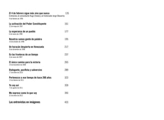 El 4 de febrero sigue más vivo que nunca 			                            135
Entrevista al comandante Hugo Chávez y al historiador Jorge Olavarría
4 de febrero de 1996

La activación del Poder Constituyente			                                161
22 de mayo de 1997

La esperanza de un pueblo					                                          177
6 de marzo de 1998

Nosotros somos gente de palabra				                                     195
16 de octubre de 1998

Un huracán despierta en Venezuela			                                    217
4 de diciembre de 1998

En las fronteras de un tiempo				                                       237
4 de marzo de 2007

El único camino para la victoria				                                    265
14 de diciembre de 2008

Dialogante, pacifista y subversivo				                                  289
17 de enero de 2010

Pertenezco a ese tiempo de hace 200 años		                              323
13 de febrero de 2011

Yo soy así							359
7 de agosto de 2011

Me expreso como lo que soy					                                         393
22 de enero de 2012


Las entrevistas en imágenes	                 			                        433
 