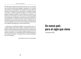 José Vicente Rangel


del Movimiento Bolivariano Revolucionario 200, esta ocasión
que usted nos brinda para dialogar; y agradecer a la vida que
nos ha dado la oportunidad al fin, después de varios meses de
establecer esta interacción tan constructiva, tan didáctica incluso
de su parte, y además, permitirnos llegar a ese noble y bravío
pueblo venezolano; pueblo al cual enviamos un mensaje, y no
puede ser otro mensaje que el de la fe, de la esperanza; pueblo
al cual pedimos no desmayar en la lucha que ya se inició hacia
la búsqueda de su verdadera libertad y hacia la búsqueda de un
horizonte de justicia para que nuestra patria, esa patria que se
nos fue quedando a la vera del camino, podamos reencontrarla
en los albores del siglo que ya viene amaneciendo.

— Hasta aquí este trabajo periodístico, esta entrevista con el co-
mandante Hugo Chávez Frías, símbolo y realidad. Un hombre y un
                                                                             Un nuevo país
destino, un destino al igual que el que buscamos todos los venezolanos
de una u otra manera en este momento. Juzguen ustedes mismos, las
                                                                             para el siglo que viene
opiniones emitidas por el comandante Chávez. Muchísimas gracias              13 de junio de 1993
por la atención prestada. Y me despido hasta el próximo domingo a
las 10 de la mañana.

                              Centro Penitenciario de Yare, estado Miranda




                                 46
 