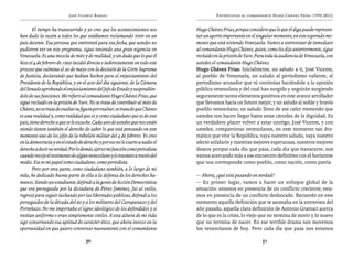 José Vicente Rangel                                           Entrevistas al comandante Hugo Chávez Frías (1992-2012)


       El tiempo ha transcurrido y yo creo que los acontecimientos nos         Hugo Chávez Frías, porque considero que lo que él diga puede represen-
han dado la razón a todos los que estábamos reclamando vivir en un             tar un aporte importante en el singular momento, en este esperado mo-
país decente. Esa persona que entrevisté para esa fecha, que ustedes no        mento que está viviendo Venezuela. Vamos a entrevistar de inmediato
pudieron ver en este programa, sigue teniendo una gran vigencia en             al comandante Hugo Chávez, quien, como les dije anteriormente, sigue
Venezuela. Es una mezcla de mito y de realidad, y sin duda que lo que él       recluido en la prisión de Yare. Para toda la audiencia de Venezuela, con
hizo el 4 de febrero de 1992 incidió directa e indirectamente en todo este     ustedes el comandante Hugo Chávez.
proceso que culmina el 20 de mayo con la decisión de la Corte Suprema          Hugo Chávez Frías: Inicialmente, un saludo a ti, José Vicente,
de Justicia, declarando que habían hechos para el enjuiciamiento del           al pueblo de Venezuela, un saludo al periodismo valiente, al
Presidente de la República, y en el acto del día siguiente, de la Cámara       periodismo acusador que tú continúas haciéndole a la opinión
del Senado aprobando el enjuiciamiento del Jefe de Estado y suspendién-        pública venezolana y del cual han surgido y seguirán surgiendo
dolo de sus funciones. Me refiero al comandante Hugo Chávez Frías, que         seguramente tantos elementos positivos en este avance arrollador
sigue recluido en la prisión de Yare. No se trata de contribuir al mito de     que llevamos hacia un futuro mejor; y un saludo al noble y bravío
Chávez, no se trata de exaltar su figura por exaltar, se trata de que Chávez   pueblo venezolano, un saludo lleno de ese calor tremendo que
es una realidad y, como realidad que es y como ciudadano que es de este        ustedes nos hacen llegar hasta estas cárceles de la dignidad. Es
país, tiene derecho a que se le escuche. Cada uno de ustedes que nos están     un verdadero placer volver a estar contigo, José Vicente, y con
viendo tienen también el derecho de saber lo que está pensando en este         ustedes, compatriotas venezolanos, en este momento tan dra-
momento uno de los jefes de la rebelión militar del 4 de febrero. Yo creo      mático que vive la República, vaya nuestro saludo, vaya nuestro
en la democracia y en el estado de derecho y por eso no le coarto a nadie el   afecto solidario y nuestras mejores esperanzas, nuestros mejores
derecho a decir su verdad. Por lo demás, ejerzo mi función como periodista     deseos porque cada día que pasa, cada día que transcurre, nos
cuando recojo el testimonio de algún venezolano y lo trasmito a través del     vamos acercando más a ese encuentro definitivo con el horizonte
medio. Ese es mi papel como ciudadano, como periodista.                        que nos corresponde como pueblo, como nación, como patria.
       Pero por otra parte, como ciudadano también, a lo largo de mi
vida, he dedicado buena parte de ella a la defensa de los derechos hu-         — Ahora, ¿qué está pasando en verdad?
manos. Siendo un estudiante, defendí a la gente de Acción Democrática          — En primer lugar, vamos a hacer un enfoque global de la
que era perseguida por la dictadura de Pérez Jiménez, fui al exilio,           situación: estamos en presencia de un conflicto creciente; esta-
regresé para seguir luchando por las libertades públicas, defendí a los        mos en presencia de un conflicto desbocado. Recuerdo en este
perseguidos de la década del 60 y a los militares del Carupanazo y del         momento aquella definición que te asomaba en la entrevista del
Porteñazo. No me importaba el signo ideológico de los defendidos y si          año pasado, aquella clara definición de Antonio Gramsci acerca
vestían uniforme o eran simplemente civiles. A esta altura de mi vida          de lo que es la crisis, lo viejo que no termina de morir y lo nuevo
sigo conservando esa aptitud de carácter ético, que ahora invoco en la         que no termina de nacer. En ese terrible drama nos movemos
oportunidad en que quiero conversar nuevamente con el comandante               los venezolanos de hoy. Pero cada día que pasa nos estamos

                                    50                                                                           51
 