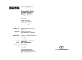 Descargue nuestras publicaciones
                     en: www.minci.gob.ve



                     De Yare a Miraflores,
                     el mismo subversivo
                     Entrevistas al comandante
                     Hugo Chávez Frías (1992-2012)
                     por José Vicente Rangel

                     Colección Tilde

                     Editorial Correo del Orinoco
                     Alcabala a Urapal, edificio Dimase,
                     La Candelaria, Caracas- Venezuela.
                     www.correodelorinoco.gob.ve


      Directorio
Hugo Chávez Frías    Presidente de la República Bolivariana
                     de Venezuela
    Andrés Izarra    Ministro del Poder Popular
                     para la Comunicación y la Información
     Lídice Altuve   Viceministra de gestión Comunicacional
 Alejandro Boscán    Viceministro de Estrategia Comunicacional

          Portada    Arturo Cazal
    Diagramación     Ingrid Rodríguez
       Corrección    Michel Bonnefoy / Ricardo Romero /
                     Francisco Ávila
       Fotografía    MinCI / Prensa Presidencial

    Depósito legal   lf2692012320867
            ISBN     978-980-7426-37-4
              RIF    G-20009059-6

                     Segunda edición, abril de 2012
                     Impreso en la República Bolivariana
                     de Venezuela en los talleres de la Imprenta
                     Nacional y Gaceta Oficial.
 