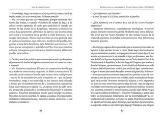 José Vicente Rangel                                         Entrevistas al comandante Hugo Chávez Frías (1992-2012)


— Sin embargo, Hugo, ese mudo que tú dices, tiene las armas y eso le da   — ¿Qué diferencia con Pinochet?
mucho poder. ¿No es un ventajismo deliberar armado?                       — Como de aquí a la China, como dice el pueblo.
— No. No creo que sea un ventajismo, porque nosotros reci-
bimos las armas, y cuando recibimos de cadete la daga, y de               — ¿Qué diferencia con el coronel Rico, jefe de los “Cara Pintadas”
oficial recién egresado el sable que simboliza el mando del               argentinas?
militar de las armas de la República, nosotros recibimos las              — Bastantes diferencias, especialmente ideológicas. Nosotros
armas bajo juramento: ¡Defender la patria y sus instituciones             somos militares transformadores. Militares muy cerca del pue-
ante Dios y la bandera hasta perder la vida! Entonces, no es              blo. Creo que los “Cara Pintadas” se han aislado mucho de la
ningún ventajismo. Pienso que más bien es una garantía para               realidad argentina, la realidad latinoamericana. Hay diferencias
el pueblo venezolano, que militares, hombres del pueblo, ten-             bastante grandes.
gan las armas de la República para defender sus intereses. ¿Tú
crees que es ventajismo el 4 de febrero? No. Creo que nosotros            —Sin embargo, algunos dicen que ustedes, que se levantaron en armas, no
salimos, insurgimos para ubicarnos históricamente al lado del             lograron lo que querían. Lo cual es cierto. Desde luego, desencadenaron
pueblo venezolano.                                                        un gran movimiento popular, pero que posteriormente el país logró lo que
                                                                          ustedes se proponían por la vía armada, lo logró pacíficamente: una deci-
— Pero hay analistas políticos que sostienen que ustedes quebrantaron     sión de la Corte Suprema de Justicia que saca a Carlos Andrés Pérez de la
el juramento de lealtad al régimen constitucional, al tomar las armas     Presidencia de la República; la decisión luego del Congreso, que nombra a
e irrumpir.                                                               Ramón Velásquez, y posteriormente, la elección del 5 de diciembre que sella
— No. Nosotros cumplimos. Primero, un compromiso jurado que               la suerte final del perecismo, es decir, que por la vía legal, constitucional,
te lo acabo de mencionar y, segundo, un deber constitucional. El          se logró lo mismo que ustedes buscaban a través del golpe del 4 de febrero.
artículo 250 de nuestra Carta Magna es muy claro: toda persona            — Creo que quienes sostienen esa posición, quienes tratan de con-
—no me lo sé textualmente pero el espíritu es— que cualquier              vencer al país de que eso es una realidad, están manipulando lo que
venezolano, tenga o no autoridad en sus manos, está obligado              aquí ha ocurrido. Nosotros siempre lo dijimos, y te lo expresaba
a luchar por el restablecimiento de la Constitución cuando esta           un poco en esas entrevistas censuradas del año 1992, en algunos
haya sido violada por alguna vía. ¡¿Cuántas veces ha sido viola-          reportajes interesantes que algunos valientes periodistas hicieron
da, arrastrada, pisoteada la Constitución Nacional?! Y nosotros           con nosotros, siempre lo manifestamos, cuando cayó Pérez: “Aquí
juramos. Nosotros discutimos mucho para insurgir en armas.                se exigen cambios profundos”. El doctor Velásquez, a quien casi
Nosotros no somos gorilas. Si vamos a analizar el pensamiento             todos los venezolanos respetamos por su honorabilidad y su co-
militarista latinoamericano, nosotros somos contrarios a las              nocimiento de la historia… pero eso no basta. Nosotros expusimos
dictaduras militares.                                                     en aquella entrevista, aquel domingo, que también la censuraron,
                                                                          la segunda, estaba en ese interregno Lepage-Velásquez, que ningún

                                  66                                                                           67
 