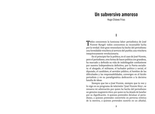 Entrevistas al comandante Hugo Chávez Frías (1992-2012)



         Un subversivo amoroso
                       Hugo Chávez Frías




                                I

T   odos conocemos la luminosa labor periodística de José
    Vicente Rangel: todos conocemos su incansable lucha
por la verdad. Este gran venezolano ha hecho del periodismo
una formidable trinchera al servicio del pueblo; una trinchera
inequívocamente revolucionaria.
      En el principio fue la política, en el caso de José Vicente,
pero el periodismo, otra forma de hacer política con grandeza,
ha marcado y definido su vida de indoblegable combatiente
por nuestra Independencia definitiva, por la Patria socialis-
ta: el abogado, el militante, el luchador político y social, el
diputado, el candidato, el servidor público, el hombre de las
dificultades y las responsabilidades, convergen en el lúcido
periodista y en su paradigmática dedicación a la decisiva
batalla de ideas.
      Siempre que leo a José Vicente, siempre que lo veo y
lo oigo en su programa de televisión “José Vicente Hoy”, se
renueva mi admiración por quien ha hecho del periodismo
un genuino magisterio ético; por quien no ha dejado de batallar
por su dignificación. A quienes pretenden devaluar al perio-
dismo, a quienes pretenden convertirlo en perversa retórica
de la mentira, a quienes pretenden sumirlo en un albañal,

                                5
 
