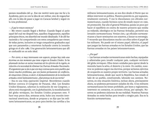 José Vicente Rangel                                        Entrevistas al comandante Hugo Chávez Frías (1992-2012)


peones mundiales del 41. Eso me motivó tanto que me fui a la               militares latinoamericanos, se nos dice desde el Norte que no
Academia, pero no con la idea de ser militar, sino de enganchar            deben intervenir en política. Nuestra posición es, por supuesto,
allí, con la idea de pasar a jugar en Caracas beisbol y seguir en          totalmente contraria. Y eso lo discutíamos con oficiales nor-
la ruta profesional.                                                       teamericanos, cuando hicimos curso de estado mayor en 1990,
                                                                           mi promoción. Ese año el general Peñaloza, quizás un poco por
— ¿Y qué te retuvo entonces?                                               hacer el equilibrio en contra de nuestro proyecto que estaba
— Me retuvo cuando llegué a Bolívar. Cuando llegué al patio                ya rodando, ideológico en las Fuerzas Armadas, permitió una
aquel del cual me despedí hoy, aquellos chaguaramos, aquellos              invasión norteamericana. Venían cien, 140 oficiales norteame-
principios éticos, me absorbió ese mundo idealizado. Y de allí fue         ricanos a hacer seminarios con nosotros, a lanzar su estrategia.
naciendo y fui compartiendo con estos compañeros que vienen                Y recuerdo que discutíamos mucho con ellos sobre el papel de
de todas partes, inclusive yo tengo compañeros graduados aquí              los militares. No puede ser el mismo papel, idéntico, el papel
que son panameños y estuvieron luchando contra la invasión                 que juegan las fuerzas armadas en los Estados Unidos, que las
gringa en el año 1989. Una generación latinoamericana que allí             fuerzas armadas en los países latinoamericanos.
se confundió en un solo ideal.
                                                                           — ¿Por qué?
— Por cierto, es muy interesante este aspecto, porque hay toda una         — Las fuerzas armadas norteamericanas están hechas, equipadas
doctrina en este momento que tiene origen en Estados Unidos. Se ha         y adiestradas para invadir cualquier país, cualquier territorio
planteado incluso en varias reuniones de los ejércitos de la región, en    del globo terráqueo. Ellos tienen unidades para operar desde la
relación a la necesidad de eliminar las Fuerzas Armadas Nacionales.        montaña hasta la selva, el desierto y la nieve. En cambio, noso-
El argumento que se da es que son muy costosas para estos pueblos que      tros no podemos seguir esa doctrina, porque seríamos ejércitos
tienen muchos problemas, que son fuente permanente de conflictos,          de ocupación en nuestro propio territorio. Las fuerzas armadas
de situaciones críticas, es decir, el desmantelamiento de la institución   latinoamericanas, desde que nació la República, han estado al
armada a nivel latinoamericano. ¿Qué piensas tú de esa teoría?             lado de un pueblo, construyendo, labrando sus caminos. No-
— Esa es una vieja aspiración imperial. Recordemos cuando                  sotros, en esta situación histórica, incluso ahora, precisamente
Bolívar convoca el Congreso de Panamá, 1826. Los Estados                   ahora, no podemos permanecer aislados de ella. A los militares
Unidos bloquean, sabotean la realización de ese Congreso, y                norteamericanos les tienen prohibido, por leyes y reglamentos,
ahora está resurgiendo, con la globalización, la mundialización            intervenir en contactos, en acciones cívicas, por ejemplo. No-
del globo terráqueo, los Estados Unidos proponen esto. Y                   sotros no podemos aislarnos de esa realidad. Nuestras Fuerzas
hace muy pocos días, semanas atrás, hubo una reunión inter-                Armadas no están hechas para invadir a ningún país. Esa es la
nacional americana, donde se propuso y se dijo que los mili-               función norteamericana.
tares latinoamericanos, un poco para leerles las cartillas a los

                                  76                                                                     77
 