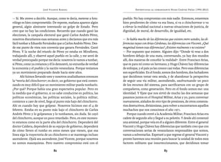 José Vicente Rangel                                     Entrevistas al comandante Hugo Chávez Frías (1992-2012)


— Sí. Me atrevo a decirlo. Aunque, como te decía, meterse a futu-    pueblo. No hay compromiso con más nadie. Entonces, estaremos
rólogo es bien comprometido. De repente, mañana aparece algún        bien pendientes de cómo va esa línea, si va a chinchorrear o va
general, algún almirante intentando un golpe de Estado. Pero         a elevar la realidad nacional a nuevas situaciones de justicia, de
creo que no hay las condiciones. Recuerdo que cuando ganó las        dignidad, de moral, de desarrollo, de igualdad, etc.
elecciones, la campaña electoral que ganó Carlos Andrés Pérez,
nosotros discutíamos esas semanas antes y decíamos que era más       — Se habla mucho de las diferencias que existen entre ustedes, las di-
fácil tumbar a Eduardo Fernández que a Carlos Andrés Pérez. Des-     ferencias tuyas con Arias Cárdenas, las diferencias con Visconti. ¿Qué
de ese punto de vista nos convenía que ganara Fernández. Ganó        magnitud tienen esas diferencias? ¿Existen realmente o no existen?
Pérez. Y la noche del triunfo de Pérez yo estaba en Miraflores,      — Por supuesto que existen. Alguien dijo: “Donde tú veas a dos
trabajando allí, y observé aquel pueblo en la calle, y me sentí de   hombres debajo de una mata, conversando, ya hay dos mundos
verdad preocupado porque me decía: nosotros lo vamos a tumbar,       allí, dos maneras de concebir la realidad”. Entre Francisco Arias,
si Pérez, como ya creíamos y él lo demostró, no enrumba de verdad    que es para mí como un hermano, y Hugo Chávez hay diferencias
la economía y el pueblo y la nación venezolana. Porque teníamos      de enfoque, y el país ya las conoce casi todas. Pero esas diferencias
ya un movimiento preparado desde hacía siete años.                   son superficiales. En el fondo, somos dos hombres, dos luchadores
       Ahí fuimos llevando esto y nosotros analizábamos entonces     que decidimos tomar esta senda, y de abandonar la perspectiva
la “teoría del chinchorro”; es decir, un gobierno que está comen-    de seguir una vía militar, ascendiendo, usufructuando un poco
zando es muy difícil que un movimiento militar pueda tumbarlo.       de los recursos del sistema, para sacrificarnos con un grupo de
¿Por qué? Porque había una gran expectativa popular. Pero en         compañeros, como generación. Pero en el fondo somos eso: una
la medida que el gobierno, si no sabe conducirse en política, las    identidad. Y fíjate que nos sirvió de mucho las dos semanas que
políticas económicas, las políticas sociales, la política militar,   pasamos juntos en el Hospital Militar, Arias y yo, para conversar
comience a caer de nivel, llega al punto más bajo del chinchorro.    nuevamente, aislados de otro tipo de presiones, de otros comenta-
Ahí es cuando hay que golpear. Nosotros hicimos eso el 4 de          rios destructivos, divisionistas, para volver a encontrarnos aquellos
febrero. Estaba en su punto más bajo el chinchorro de Carlos         muchachos que nos conocimos el año 1971.
Andrés Pérez y lo golpeamos y lo tumbamos, sin duda. Se cayó             Porque cuando entré a la Academia Militar, Francisco Arias era
del chinchorro, aunque un poco retardado. Pero, en este momen-       cadete de segundo año y llegué a su pelotón. Y desde ahí comenzó
to estamos como en la parte alta del chinchorro. Dependerá del       una amistad, porque veía en él a alguien diferente. Entre el general
doctor Caldera, dependerá de su equipo de gobierno, dependerá        Visconti y Hugo Chávez hay diferencias que también creo que con
de cómo lleven el rumbo en estos meses que vienen, que esa           conversaciones serias de venezolanos responsables que somos,
línea siga la trayectoria de un chinchorro o se mantenga incluso     vamos a solventarlas. Esperaré a que regrese el general Visconti y
ascendente. Ojalá sea ascendente, José Vicente, porque nosotros      pronto haremos una reunión para buscar la unidad de todos esos
no somos masoquistas. Pero nuestro compromiso está con el            factores militares que insurreccionamos, que decidimos tomar

                               82                                                                     83
 