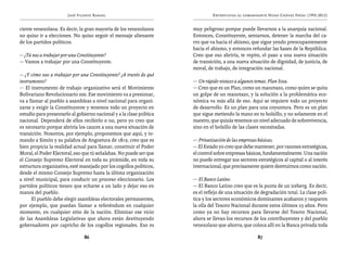 José Vicente Rangel                                    Entrevistas al comandante Hugo Chávez Frías (1992-2012)


ciente venezolana. Es decir, la gran mayoría de los venezolanos       muy peligroso porque puede llevarnos a la anarquía nacional.
no quiso ir a elecciones. No quiso seguir el mensaje alienante        Entonces, Constituyente, sentarnos, detener la marcha del ca-
de los partidos políticos.                                            rro que va hacia el abismo, que sigue yendo preocupantemente
                                                                      hacia el abismo, y entonces refundar las bases de la República.
— ¿Tú vas a trabajar por una Constituyente?                           Creo que eso abriría, te repito, el paso a una nueva situación
— Vamos a trabajar por una Constituyente.                             de transición, a una nueva situación de dignidad, de justicia, de
                                                                      moral, de trabajo, de integración nacional.
— ¿Y cómo vas a trabajar por una Constituyente? ¿A través de qué
instrumento?                                                          — Un rápido vistazo a algunos temas. Plan Sosa.
— El instrumento de trabajo organizativo será el Movimiento           — Creo que es un Plan, como un manotazo, como quien se quita
Bolivariano Revolucionario 200. Ese movimiento va a presionar,        un golpe de un manotazo, y la solución a la problemática eco-
va a llamar al pueblo a asambleas a nivel nacional para organi-       nómica va más allá de eso. Aquí se requiere todo un proyecto
zarse y exigir la Constituyente y tenemos todo un proyecto en         de desarrollo. Es un plan para una coyuntura. Pero es un plan
estudio para presentarlo al gobierno nacional y a la clase política   que sigue metiendo la mano en tu bolsillo, y no solamente en el
nacional. Dependerá de ellos recibirlo o no, pero yo creo que         nuestro, que quizás tenemos un nivel adecuado de sobrevivencia,
es necesario porque abriría los cauces a una nueva situación de       sino en el bolsillo de las clases necesitadas.
transición. Nosotros, por ejemplo, proponemos que aquí, y to-
mando a Simón y su palabra de Angostura de 1819, creo que es          — Privatización de las empresas básicas.
bien propicia la realidad actual para llamar, constituir el Poder     — El Estado yo creo que debe mantener, por razones estratégicas,
Moral, el Poder Electoral, eso que tú señalabas. No puede ser que     el control sobre empresas básicas, fundamentalmente. Una nación
el Consejo Supremo Electoral en toda su pirámide, en toda su          no puede entregar sus sectores estratégicos al capital o al interés
estructura organizativa, esté manejado por los cogollos políticos,    internacional, que precisamente quiere destruirnos como nación.
desde el mismo Consejo Supremo hasta la última organización
a nivel municipal, para conducir un proceso eleccionario. Los         — El Banco Latino.
partidos políticos tienen que echarse a un lado y dejar eso en        — El Banco Latino creo que es la punta de un iceberg. Es decir,
manos del pueblo.                                                     es el reflejo de una situación de degradación total. La clase polí-
      El pueblo debe elegir asambleas electorales permanentes,        tica y los sectores económicos dominantes acabaron y rasparon
por ejemplo, que puedan llamar a referéndum en cualquier              la olla del Tesoro Nacional durante estos últimos 25 años. Pero
momento, en cualquier sitio de la nación. Eliminar ese vicio          como ya no hay recursos para llevarse del Tesoro Nacional,
de las Asambleas Legislativas que ahora están destituyendo            ahora se llevan los recursos de los contribuyentes y del pueblo
gobernadores por capricho de los cogollos regionales. Eso es          venezolano que ahorra, que coloca allí en la Banca privada toda

                                86                                                                    87
 