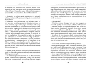 José Vicente Rangel                                      Entrevistas al comandante Hugo Chávez Frías (1992-2012)


su esperanza para continuar su vida. Entonces, es como la con-           como quieren muchos en este momento, están ligando, como se
tinuación del gran robo de esta nación durante muchos años; se           dice, el desinflarse del mito. Si eso ocurre, que es una posibili-
roban el Tesoro Nacional, se acabó el Tesoro Nacional, ahora             dad, me iré a sembrar topochos a la orilla del Arauca o del Santo
vamos a robar a los venezolanos. Eso es el Banco Latino.                 Domingo. Pero antes de llegar a eso, voy a emplear todas mis
                                                                         fuerzas, y los compañeros que van a estar conmigo lo vamos a
— Hasta ahora los militares cuando pasan a retiro y se meten a la        hacer. Es una prueba. Es un reto, no es un mesianismo. No lo
política, prácticamente han fracasado. ¿No puede ser ese el destino de   veo de esa manera.
Hugo Chávez?
— Pudiera ser. Pero, creo que no se trata de Hugo Chávez. En             — ¿Tú eres un mito?
este caso no es un militar, que creo ha sido así en casi todos los       — Aristóteles creo que decía que todo mito tiene una parte de
casos anteriores, algún militar, algún coronel que pide la baja          verdad. Si aquí hay un mito en torno a Chávez y al “por ahora”
o pasa al retiro y funda un partido político. Hay varios casos.          y lo del 4 de febrero, soy esa parte de verdad. Pero no me con-
En este caso es una generación. Somos cientos de militares que           sidero un mito. El pueblo y la historia lo dirán. Pero si hay ese
ahora estamos en la calle y vamos a incorporarnos a la expec-            mito, soy ese núcleo de verdad. Ahora, creo que sí hay un gran
tativa y a la palpitación que estremece el cuerpo de la nación.          mito colectivo en la mente de los venezolanos. O sea, cuando
Creo que por primera vez, en este siglo, hay un pueblo de pie            hay un sueño de nación posible, que te invade tu mente, la mía
y tú lo ves allí afuera. Hay un pueblo que quiere un liderazgo,          y de millones de seres humanos, desde ancianos hasta niños,
que se formó en los cuarteles. Nosotros, le digo mucho esto a            hombres y mujeres que habitan este territorio bolivariano, allí
mis compañeros, vamos a demostrarle a la clase política que              hay un mito colectivo y eso hace los grandes cambios de la his-
no supo conducir a este país, cómo en los cuarteles se forjan            toria. En ese mito es que creo.
líderes, porque los cuarteles y las escuelas militares son es-
cuelas de liderazgos y nosotros pasamos 20 y tantos años allí.           — ¿Te das cuenta de la inmensa responsabilidad que tienes?
Entonces, yo creo que no se trata del caso individual de Hugo            — Trato de palparla en su exacta dimensión. Dicen que el lla-
Chávez, si no que es...                                                  nero es del tamaño del compromiso que se le presenta. Voy a
                                                                         repetir esa frase que Simón Díaz usa mucho y voy a empeñarme
— Es que yo percibo en lo que tú estás diciendo cierto mesianismo cas-   con todas mis fuerzas, con toda mi voluntad, por encima de los
trense. Por el hecho de ser militares y haberse formado en la Academia   defectos que tengamos, para estar a la altura de esa expectativa
Militar, podemos cumplir.                                                y de esa responsabilidad. La palpo que es grande, pero vamos
— No se trata de que necesariamente sea así. Para nosotros es            a enfrentarla con valor, con coraje, con mucha humildad de re-
un reto. Pudiera ocurrir lo que tú dices. Le decía a una periodista      conocernos hombres, ciudadanos venezolanos, con defectos y
hace varias semanas, mira, de repente Hugo Chávez se desgasta            que necesitamos, como te decía ahora, como una esponja, que

                                 88                                                                     89
 