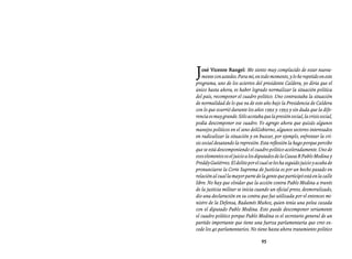 Entrevistas al comandante Hugo Chávez Frías (1992-2012)




J   osé Vicente Rangel: Me siento muy complacido de estar nueva-
    mente con ustedes. Para mí, en todo momento, y lo he repetido en este
programa, uno de los aciertos del presidente Caldera, yo diría que el
único hasta ahora, es haber logrado normalizar la situación política
del país, recomponer el cuadro político. Uno contrastaba la situación
de normalidad de lo que va de este año bajo la Presidencia de Caldera
con lo que ocurrió durante los años 1992 y 1993 y sin duda que la dife-
rencia es muy grande. Sólo acotaba que la presión social, la crisis social,
podía descomponer ese cuadro. Yo agrego ahora que quizás algunos
manejos políticos en el seno delGobierno, algunos sectores interesados
en radicalizar la situación y en buscar, por ejemplo, enfrentar la cri-
sis social desatando la represión. Esta reflexión la hago porque percibo
que se está descomponiendo el cuadro político aceleradamente. Uno de
esos elementos es el juicio a los diputados de la Causa R Pablo Medina y
Freddy Gutiérrez. El delito por el cual se les ha seguido juicio y acaba de
pronunciarse la Corte Suprema de Justicia es por un hecho pasado en
relación al cual la mayor parte de la gente que participó está en la calle
libre. No hay que olvidar que la acción contra Pablo Medina a través
de la justicia militar se inicia cuando un oficial preso, desmoralizado,
dio una declaración en su contra que fue utilizada por el entonces mi-
nistro de la Defensa, Radamés Muñoz, quien tenía una pelea cazada
con el diputado Pablo Medina. Esto puede descomponer seriamente
el cuadro político porque Pablo Medina es el secretario general de un
partido importante que tiene una fuerza parlamentaria que creo ex-
cede los 40 parlamentarios. No tiene hasta ahora tratamiento político

                                    95
 