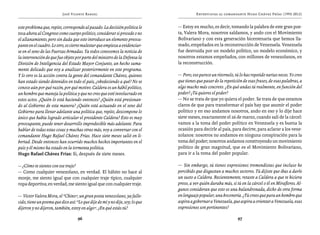 José Vicente Rangel                                           Entrevistas al comandante Hugo Chávez Frías (1992-2012)


este problema que, repito, corresponde al pasado. La decisión política le      — Estoy en mucho, es decir, tomando la palabra de este gran poe-
toca ahora al Congreso como cuerpo político, considerar si procede o no        ta, Valera Mora, nosotros saldamos, y ando con el Movimiento
el allanamiento, pero sin duda que esto introduce un elemento preocu-          Bolivariano y con esta generación bicentenaria que hemos lla-
pante en el cuadro. Lo otro, es cierto malestar que empieza a evidenciar-      mado, empeñados en la reconstrucción de Venezuela. Venezuela
se en el seno de las Fuerzas Armadas. Ya todos conocemos la noticia de         fue destruida por un modelo político, un modelo económico, y
la intervención de que fue objeto por parte del ministro de la Defensa la      nosotros estamos empeñados, con millones de venezolanos, en
División de Inteligencia del Estado Mayor Conjunto, un hecho suma-             la reconstrucción.
mente delicado que voy a analizar posteriormente en este programa.
Y lo otro es la acción contra la gente del comandante Chávez, quienes          — Pero, eso parece un ritornelo, tú lo has repetido varias veces. Yo creo
han estado siendo detenidos en todo el país, ¿obedeciendo a qué? No se         que tienes que pasar de la repetición de esas frases, de esas palabras, a
conoce aún por qué razón, por qué motivo. Caldera es un hábil político,        algo mucho más concreto. ¿En qué andas tú realmente, en función del
un hombre que maneja la política y que no creo que esté involucrado en         poder? ¿Tú quieres el poder?
estos actos. ¿Quién lo está haciendo entonces? ¿Quién está presionan-          — No se trata de que yo quiera el poder. Se trata de que estamos
do al Gobierno de esta manera? ¿Quién está actuando en el seno del             claros de que para transformar el país hay que asumir el poder
Gobierno para llevar adelante una política que, repito, descompone lo          político y en eso andamos nosotros, ando en eso y lo dije hace
único que había logrado articular el presidente Caldera? Esto es muy           siete meses, exactamente el 26 de marzo, cuando salí de la cárcel:
preocupante, puede tener desarrollo impredecible más adelante. Para            vamos a la toma del poder político en Venezuela y es buena la
hablar de todas estas cosas y muchas otras más, voy a conversar con el         ocasión para decirle al país, para decirte, para aclarar a los vene-
comandante Hugo Rafael Chávez Frías. Hace siete meses salió en li-             zolanos: nosotros no andamos en ninguna conspiración para la
bertad. Desde entonces han ocurrido muchos hechos importantes en el            toma del poder; nosotros andamos construyendo un movimiento
país y él mismo ha estado en la tormenta política.                             político de gran magnitud, que es el Movimiento Bolivariano,
Hugo Rafael Chávez Frías: Sí, después de siete meses.                          para ir a la toma del poder popular.

— ¿Cómo te sientes con ese traje?                                              — Sin embargo, tú tienes expresiones tremendistas que incluso he
— Como cualquier venezolano, en verdad. El hábito no hace al                   percibido que disgustan a muchos sectores. Tú dijiste que ibas a darle
monje, me siento igual que con cualquier traje típico, cualquier               un susto a Caldera. Recientemente, retaste a Caldera a que te hiciera
ropa deportiva; en verdad, me siento igual que con cualquier traje.            preso, a ver quién duraba más, si tú en la cárcel o él en Miraflores. Al-
                                                                               gunos consideran que esto es una balandronada, dicho de otra forma
— Víctor Valera Mora, el “Chino”, un gran poeta venezolano, ya falle-          en lenguaje popular, una boconería. ¿Tú crees que para un hombre que
cido, tiene un poema que dice así: “Lo que dije de mí y no dije, soy; lo que   aspira a gobernar a Venezuela, que aspira a orientar a Venezuela, esas
dijeron y no dijeron, también, estoy en algo”. ¿En qué estás tú?               expresiones son pertinentes?

                                    96                                                                            97
 
