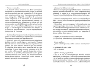 José Vicente Rangel                                             Entrevistas al comandante Hugo Chávez Frías (1992-2012)


— Y que no te vuelvas loco.                                                     — ¿Tú vas a ser candidato presidencial?
— Sí, claro. No se trata de volverse loco. Estoy convencido, y                  — Creo que es muy temprano para hablar de eso, sencillamente
nosotros en el Movimiento Bolivariano, de que de verdad el                      nosotros andamos cumpliendo una labor, nosotros andamos
pueblo venezolano tiene que protagonizar, y allí le respon-                     trabajando en función de un proyecto de transformación del
do a estos compatriotas: no es el protagonismo de Chávez,                       Proyecto Nacional Simón Bolívar, del Movimiento Bolivariano.
es el protagonismo del pueblo venezolano, de los obreros,
de los campesinos, de los estudiantes, de los intelectuales,                    — Pero si vas a trabajar legalmente, la única salida legal que hay en
de los militares en retiro. Nosotros estamos llamando a la                      el país, a plazo fijo, son las elecciones. Eso significa que vas a participar
conformación de Círculos Bolivarianos en todo el país, a la                     en las elecciones.
conformación, más allá del Movimiento Bolivariano Revolu-                       — Hemos dicho que nosotros, para el próximo año, 1995, nos
cionario 200, del Frente Nacional Bolivariano y eso requiere                    negamos a participar en el proceso electoral, a menos que haya
lo que ha llamado alguien el combustible de la máquina de                       un cambio fundamental, y volvemos a caer en lo mismo que he-
la historia, el pueblo venezolano. Esa es mi respuesta a estos                  mos hablado muchas veces: la Asamblea Nacional Constituyente,
compatriotas de Venezuela.                                                      para modificar el marco político y jurídico, para relegitimar el
                                                                                sistema político. Si eso ocurre...
— Tú criticas a los partidos y estás tratando de organizar un movimiento
político. Tú criticas a los políticos y te comportas como un político, vistes   — Muy bien, no hay Asamblea Nacional Constituyente.
como un político también, ¿no es una contradicción?                             — Si eso ocurre, nosotros iríamos al proceso electoral.
— En primer lugar, creo que así visten muchos venezolanos,
políticos o no. En segundo lugar, ya que vengo del Uruguay,                     — Pero no va a haber.
Eduardo Galeano, en una ocasión decía que el político es una                    — ¿Cómo sabes tú que no va a haber Asamblea Constituyente?
persona que, desde el mismo instante en que uno comienza
a interesarse por el destino de sus semejantes, eso es actuar                   — Supongamos que no va a haber.
en política. En tercer lugar, nosotros criticamos, no la idea                   — Ah, un supuesto.
del partido político, sino la praxis de los partidos políticos
venezolanos, los partidos políticos venezolanos son quistes                     — ¿Qué van a hacer?, ¿no participan?
antidemocráticos en forma general. Hay personas honorables                      — Para las de 1995 no vamos a participar. Nosotros estamos
en los partidos políticos. Pero tal como existen, nosotros no                   organizando un movimiento y si esas elecciones de 1995 llegan
estamos de acuerdo con esa existencia.                                          y no ha habido un cambio profundo en las leyes electorales, en
                                                                                la Constitución nacional misma, a través de la Constituyente,
                                                                                nosotros llamaríamos al pueblo venezolano a pedir constituyente

                                    106                                                                             107
 