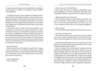 José Vicente Rangel                                         Entrevistas al comandante Hugo Chávez Frías (1992-2012)


en ese proceso electoral, pero no participaríamos con candidatos           — En eso te pareces a Carlos Andrés Pérez.
a gobernaciones, a alcaldías o a concejalías. Estamos negados              — Toda la vida. Me parezco a millones de venezolanos, mejor
a esa posibilidad.                                                         dicho; magallanero y, por cierto, después de varios años sin ver
                                                                           un partido de béisbol, tú sabes que esa fue la pasión de mi vida.
— Las últimas encuestas revelan lo siguiente: un liderazgo, vamos a
llamarlo histórico, de Caldera, que aparece con un porcentaje alto; un     — ¿Qué piensas de Pérez en este momento?
liderazgo que empieza a abrirse camino en las encuestas, esa es la ten-    — Pérez, dejémoslo quieto. Creo que Pérez fue un quiste en la
dencia, de Irene Sáenz; y un liderazgo de Hugo Chávez, que continúa        historia venezolana. Prefiero hablar del Magallanes en todo
perfilándose. Si las cosas siguen como van, pudiera ser, si tú te lanzas   caso, y te iba a decir que ojala fuéramos este año, yo voy a ver
como candidato, que tu competidora fuera Irene Sáenz. ¿Qué le dirías       si voy, al estadio, un día de estos, a ver un juego del Magallanes.
tú a Irene Sáenz?
— Primero que nada, un saludo como todo venezolano a esta                  — ¿De qué vives tú?
compatriota, reconocida por su representatividad de la mujer               — Vivo, como el Movimiento Bolivariano, vivimos sobre el terreno.
venezolana. Creo que es un ejemplo de la mujer que se atreve a
dar el paso, a protagonizar un proceso. Respeto la opinión de              — Pero de qué, económicamente.
estos compatriotas venezolanos en favor de Irene Sáenz. Le diría           — Me queda una pensión, que comenzaron, por cierto, apenas
que se monte en el barco del nuevo tiempo, en el cual estamos              este mes de octubre a depositármela, de 60 mil bolívares men-
llamando a todos los venezolanos, el barco que va hacia el nuevo           suales. Mi pensión después de 24 años en las Fuerzas Armadas.
ciclo de la transformación, hacia una Venezuela distinta, ese sería
mi mensaje para Irene Sáenz.                                               — Porque hay muchas leyendas en torno a eso. Que tienes carros muy
                                                                           lujosos, que tienes apartamentos, que viajas mucho al exterior. Todos
— ¿Qué estás leyendo?                                                      los hombres públicos tienen su leyenda.
— Me traje varios libros de Suramérica, cuando fui al Uruguay,             — Esas son leyendas. Vivo como cualquier venezolano de clase
a Chile, a Argentina. En una librería de Montevideo, compré                media baja, proletarizándome cada día más. Tengo una casa que
varios libros de Galeano. Estoy releyendo El libro de los abrazos,         apenas he pagado, quizás una cuarta parte, ahí en San Jacinto, en
que es maravilloso, una serie de narraciones muy cortas, de ese            Carabobo. No tengo sino un carro fiado que después de salir de
gran escritor suramericano.                                                la cárcel adquirí, y no tengo ningún bien. Y fíjate que han estado
                                                                           investigando mis cuentas de ahorro, mis cuentas, mis actividades
— ¿Tú eres magallanero?                                                    y, en verdad, esto son leyendas de los sectores interesados. En el
— Hasta los huesos.                                                        Ejército, hace poco conseguí un amigo, un oficial que está activo,
                                                                           y me decía: “Hugo, ¿cómo es eso que tú negociaste tu baja por 14

                                  108                                                                      109
 