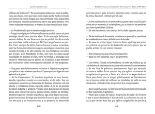José Vicente Rangel                                       Entrevistas al comandante Hugo Chávez Frías (1992-2012)


millones de bolívares?”. Es una campaña infamante hacia la pobla-       agrícola para el país, lo haría; mientras tanto, estamos aquí en
ción, para hacer creer que todos estos viajes que he hecho, invitado    la pelea, dando el combate por el país.
por sectores de países amigos, que mis actividades están amparadas
por fabulosos recursos económicos, esa es una gran mentira. Vivo        — ¿Cómo enfrentarías tú, de tener poder, la grave crisis social del país?
como cualquier venezolano, te repito, de clase media hacia abajo.       Ponte por un momento tú en Miraflores, que tú tuvieras ese problema
                                                                        que tiene el presidente Caldera.
— El Presidente dijo que tú tenías nostalgia por Yare.                  — En este momento, creo que ya te he dado algunas pinzas.
— Tengo nostalgia por la Venezuela que se perdió; esa es mi gran
nostalgia desde hace muchos años. Si de nostalgia hablamos,             — Tú me hablaste de la cuestión económica en general, la cuestión de
vamos a hablar de una Venezuela que se perdió, una Venezuela            la comida del venezolano, del alto costo de la vida.
que esta clase política destruyó. De Yare tengo buenos recuer-          — Sí, pues en primer lugar, lo que te decía, aquí hay que poner
dos. Yare, siempre he dicho, fueron buenos y malos recuerdos,           en práctica un proyecto de desarrollo de corto plazo, que se
pero fue fundamentalmente una gran escuela para nosotros, una           puede activar en este mismo instante.
escuela de forja, y de ahí salimos con más fortaleza a la lucha
por el país. Si el Presidente lo dijo, creo que fue para causar         — Esas son palabras, esas son generalizaciones.
hilaridades en quienes le oían, pero en verdad la nostalgia mía         — Esas no son palabras, no; es un proyecto.
es por la Venezuela que se perdió en el camino y que tenemos
que reconstruir como comenzamos hablando en este programa.              — Con criterio. Tú estás en la Presidencia y te subió un producto, 40, 50,
                                                                        100 bolívares de una semana a otra, como está ocurriendo en este momento.
— Hay gente que definitivamente no cree en ti. Alguien me preguntó:     — Es esa falta de gobierno, precisamente. Aquí, por ejemplo,
¿por qué no se va a sembrar topochos al Capanaparo, en lugar de estar   si vamos a hablar de los precios, hay que aplicar un sistema de
agitando a la gente?                                                    congelación de precios, y llevar a la cárcel a los especuladores.
— Al río Capanaparo. Sí, sembrar topochos es muy bonito.                Hace poco hubo una; se aceptó públicamente; se descubrieron
Vendía topochos cuando era muchacho, sí de niño. Soy un                 no sé cuantos miles de millones de toneladas de café en unos
campesino; nosotros en Sabaneta de Barinas, vivíamos con mi             almacenes. ¿Dónde están los presos? Los responsables.
abuela y vendíamos frutas, topocho dulce. A mí en mi pueblo
me dicen todavía el arañero. Vendía unos dulces que mi abuela           — Eso lo están haciendo y el IDE está permanentemente controlando,
hacía, unas conservas que la llaman araña, hechas de lechosa.           no hay suspensión de garantías.
Sembrar topocho y vender topocho es algo muy digno para cual-           — Fíjate que acaban de regular los precios del café y lo llevaron
quier venezolano. Si tengo que hacerlo de nuevo, para colaborar         a 900 y tantos bolívares el kilo de café. Lo subieron en casi un
con este país y su reconstrucción, y un proyecto de desarrollo          30, 40 por ciento. Aquí hay que aplicar congelación de precios y

                                110                                                                        111
 