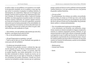José Vicente Rangel                                       Entrevistas al comandante Hugo Chávez Frías (1992-2012)


te vuelvo a decir: no son palabras, es un proyecto, es un mode-       porque cuando esa fuerza se activa, podemos anunciar grandes
lo de desarrollo inmediato, eso no es palabra, es que aquí hay        cambios históricos y creo que estamos ante eso, a las puertas
que activar la economía, la pequeña, la mediana industria, la         de grandes cambios históricos.
microempresa, las cooperativas. Fíjate que en el Uruguay, por
ejemplo, nosotros vimos un proyecto de cooperativas para cons-        — ¿Tú crees en Dios?
truir viviendas. En Venezuela hay millón y medio de viviendas         — Sí, profundamente. Soy cristiano, soy católico, creo profunda-
de déficit. Las clases populares no pueden acceder a la vivienda.     mente en Dios y lo retrato en el Cristo que vino a este mundo,
Nosotros estamos realizando con nuestros equipos técnicos,            que se hizo hombre para luchar por sus semejantes y que murió,
en el área de la vivienda, en el área de la agricultura, proyectos    que dio la vida por la lucha, por los desposeídos. Soy profunda-
alternativos que los hemos presentado en las universidades, los       mente católico, y cristiano profundamente.
vamos a presentar en los barrios, los hemos discutido hasta con
los indígenas. Proyectos de verdad, para aliviar esa gran catás-      — Dos o tres palabras para la gente que te está escuchando.
trofe social que está cundiendo en el país.                           — A los venezolanos, una invitación, una ratificación, compa-
                                                                      triotas: nosotros no estamos montados en ninguna conspiración,
— Para terminar: ¿eres más optimista, más pesimista que antes del 4   nosotros no andamos empujando procesos violentos. Lo que
de febrero, o que después de que saliste de Yare?                     estamos haciendo en todo el país, señores, es llamando al pueblo
— No, yo soy profundamente optimista.                                 a protagonizar en paz el cambio que hay que dar, la lucha por la
                                                                      Constituyente, la promoción de un movimiento social, y buscar
— ¿Por qué? Porque quieres ser optimista, o ¿por qué?                 los cambios pacíficos que hacen falta en Venezuela. En esa lucha
— Toda la vida he sido así. Es que Venezuela tiene grandes re-        cuenten con nosotros los bolivarianos, cuenten con los soldados
cursos para salir del atolladero.                                     del pueblo venezolano.

— Sí, sabemos que tiene grandes recursos.                             — Muchas gracias.
— Venezuela tiene grandes recursos y además hay algo que              — Gracias, José Vicente.
ocurrió después del 4 de febrero fundamentalmente, y que
no se debe a Hugo Chávez, se debe a un proceso. Aquí hay              — Suerte.
un pueblo despierto, que estaba adormecido y tú lo ves en                                                            Sede de Televen, Caracas
las calles reclamando su destino. Cuando eso ocurra, eso no
había pasado nunca en este siglo en Venezuela, un despertar
tan estruendoso del pueblo venezolano. Cuando eso ocurre,
nosotros los luchadores sociales tenemos que ser optimistas,

                               112                                                                     113
 