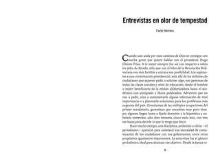 Entrevistas al comandante Hugo Chávez Frías (1992-2012)



Entrevistas en olor de tempestad
                         Earle Herrera




C    uando uno anda por esos caminos de Dios se consigue con
     mucha gente que quiere hablar con el presidente Hugo
Chávez Frías. A lo mejor siempre fue así con respecto a todos
los jefes de Estado, sólo que con el líder de la Revolución Boli-
variana ven más factible y cercana esa posibilidad. Los aspiran-
tes a una conversación presidencial, más allá de los millones de
ciudadanos que quieren pedir o solicitar algo, son personas de
todas las clases sociales y nivel de educación, desde el hombre
o mujer beneficiario de la misión alfabetizadora hasta el aca-
démico con postgrado y libros publicados. Advierten que no
van a pedir, sino a suministrarle alguna información de vital
importancia o a plantearle soluciones para los problemas más
urgentes del país. Conscientes de las múltiples ocupaciones del
primer mandatario, garantizan que necesitan muy poco tiem-
po; algunos llegan hasta a fijarle duración a la hipotética y an-
helada entrevista: sólo diez minutos, cinco nada más, con tres
me basta para decirle lo que le tengo que decir. 
      Hace mucho tiempo, una disciplina, profesión u oficio —el
periodismo— apareció para satisfacer esa necesidad de comu-
nicación de los ciudadanos con sus gobernantes, entre otros
propósitos igualmente importantes. La entrevista fue el género
periodístico ideal para alcanzar ese objetivo. Desde la época ro-

                               9
 