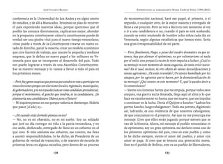 José Vicente Rangel                                         Entrevistas al comandante Hugo Chávez Frías (1992-2012)


conferencia en la Universidad de Los Andes y en algún centro               de reconstrucción nacional, haré ese papel, el primero, o el
de estudios, y de allí a Maracaibo. Tenemos un plan de recorrer            segundo, o cualquier otro, de la mejor manera y entregado de
el país exponiendo nuestras ideas, porque queremos que el                  lleno a ese proceso. Pero no voy a decir en este momento si voy
pueblo las conozca directamente, explicarnos mejor, ahondar                a ir a una candidatura o no, cuando el país se está acabando,
en la propuesta constituyente: cómo la constituyente puede de              cuando se están muriendo de hambre ocho niños cada día en
verdad ser una piedra vital para el nuevo tiempo venezolano;               Venezuela, según algunas estadísticas que hemos visto. Sería
cómo puede a través de la Constituyente crearse un nuevo es-               una gran irresponsabilidad de mi parte.
tado de derecho, parar la miseria, crear un modelo económico
que cree fuentes de trabajo, que rescate la pequeña y mediana              — Pero, finalmente, Hugo, a pesar del cuadro dramático en que es-
empresa, que le defina un nuevo papel a los militares en Ve-               tamos, hay que alentar el optimismo, no por voluntarismo ni nada
nezuela para que se incorporen al desarrollo del país. Todo                por el estilo, sino porque la razón de vivir impulsa a luchar. ¿Cuál es
eso puede lograrse a través de una Asamblea Constituyente.                 tu mensaje en este momento de tanta angustia, de tanta crisis nacio-
Ese es nuestro mensaje y lo vamos a llevar a todo el país en               nal? En el cual, incluso, tú eres objeto de tantas descalificaciones y
los próximos meses.                                                        tantas agresiones. ¿Tú estás resentido? ¿Te sientes humillado por los
                                                                           ataques, por los agravios que te hacen, por la desnaturalización de
— Pero, hay gente suspicaz que piensa que ustedes no van a participar en   tu mensaje? ¿Qué sientes en este momento? Y, ¿qué le puedes decir a
estas elecciones porque son elecciones locales, regionales, municipales,   los venezolanos?
de gobernadores, y tú no te puedes lanzar como candidato presidencial,     — Siento una inmensa fuerza que me empuja, porque todos esos
porque el movimiento, el gancho que tendría, es tu candidatura. ¿Se        ataques, esa guerra sucia desatada, llega aquí al alma y lo que
plantearía una candidatura Chávez para el futuro?                          hace es transformarse en fuerza que me mueve, que me impulsa
— Ni siquiera pienso en eso porque todavía es destiempo. Habría            a continuar en la lucha. Decía el Quijote a Sancho: “Ladran los
que pasar [el año] 95...                                                   perros Sancho, luego cabalgamos”. Toda esa perrera, digámoslo
                                                                           así, ladrando, es una evidencia de que nosotros cabalgamos,
— ¿Ni cuando estás dormido piensas en eso?                                 de que avanzamos en el proyecto. Así que no me preocupa ese
— No, no es mi obsesión, no es mi sueño. Soy un soldado                    mensaje. Creo que ellos están jugando porque sienten que se
que juré un día entregar mi vida a la patria venezolana, y en              van de la historia. Ahora, mi mensaje al pueblo venezolano es
eso ando, desbocado, entregado de lleno en un esfuerzo en el               de optimismo, soy un gran optimista, me declaro como uno de
que creo. Si más adelante ese esfuerzo, ese camino, me lleva               los primeros optimistas del país, creo en este pueblo y como
a asumir responsabilidades, lo he dicho, de Presidente de un               lo he dicho siempre, siento el amor del pueblo, y amor con
gobierno de verdad de transición, o de maestro de escuela de               amor se paga. Sí creo que se levanta una generación nueva.
primeras letras en alguna escuelita, pero dentro de un proceso             Este es el pueblo de Bolívar, este es un pueblo de libertadores,

                                  132                                                                       133
 