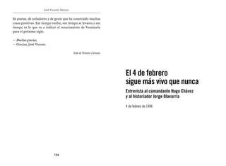 José Vicente Rangel


de poetas, de soñadores y de gente que ha construido muchas
cosas positivas. Ese tiempo vuelve, ese tiempo se levanta y ese
tiempo es lo que va a indicar el renacimiento de Venezuela
para el próximo siglo.

— Muchas gracias.
— Gracias, José Vicente.

                                            Sede de Televen, Caracas




                                                                       El 4 de febrero
                                                                       sigue más vivo que nunca
                                                                       Entrevista al comandante Hugo Chávez
                                                                       y al historiador Jorge Olavarría

                                                                       4 de febrero de 1996




                             134
 