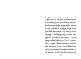 Entrevistas al comandante Hugo Chávez Frías (1992-2012)




J  osé Vicente Rangel: Amigas y amigos, muy buenos días. La últi-
   ma vez que estuve con ustedes fue el 17 de diciembre del año pasa-
do. Durante la ausencia, motivada por las vacaciones, pude consta-
tar en la conversación informal con mucha gente que la confusión se
sigue apoderando del ánimo de los venezolanos y que la ilusión que
muchos se forjaron en función del nuevo año, por creer que una sim-
ple vuelta al calendario produciría el efecto mágico de cambiar las
cosas, se ha disipado. Enero de 1996 confirma una duda terrible en
el venezolano, la duda en torno a la salida a la crisis. El presidente
Rafael Caldera sigue repitiendo su discurso voluntarista, orientado
a hacerle ver al pueblo que todo marcha bien, que la situación está
siendo superada y que hay que tener confianza, en abstracto, en la ca-
pacidad de la nación para salir adelante. Un discurso que uno puede
compartir, en cuanto a mantener viva la esperanza, a la que nadie
debe renunciar, pero que luce cada día más distante de la realidad, la
cual uno siempre debe asumir a plenitud. Lo que dice el Presidente y
lo que hace el Gobierno no guardan relación con lo que a diario ocu-
rre, con el costo de vida, el desempleo, la quiebra de los servicios públi-
cos, la inseguridad total y la nueva corrupción. No quiero echar sobre
ustedes un balde de agua fría, pero, al reaparecer, reivindico una vez
más el sentido crítico y pretendo contribuir a que la gente despierte y
reaccione, como recomienda la publicidad que se está haciendo con
motivo de la visita de Juan Pablo II. Sólo despertando y reaccionando
cada venezolano, es que podemos transformar la esperanza en algo
                                   137
 